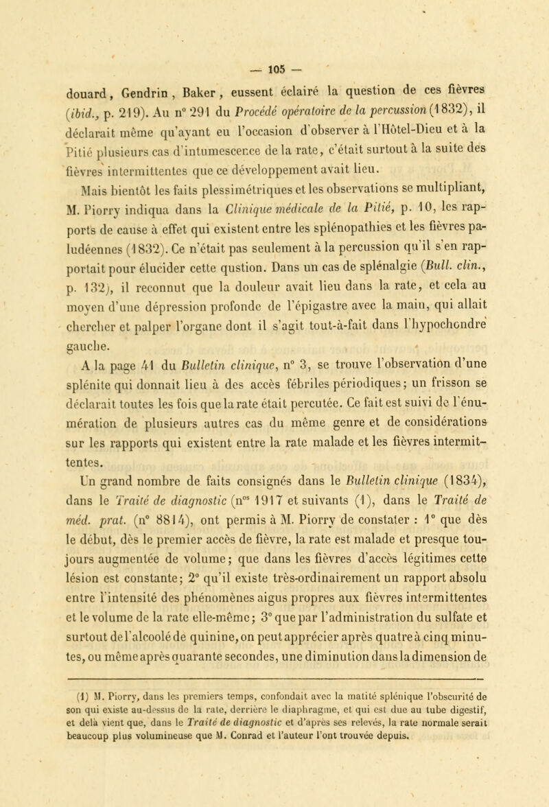 douard, Gendrin , Baker, eussent éclairé la question de ces fièvres (ibid., p. 219). Au n° 291 du Procédé opératoire de la percussion (1832), il déclarait même qu'ayant eu l'occasion d'observer à l'Hôtel-Dieu et à la Pitié plusieurs cas d'intumescence de la rate, c'était surtout à la suite des fièvres intermittentes que ce développement avait lieu. Mais bientôt les faits plessimétriques et les observations se multipliant, M. Piorry indiqua dans la Clinique médicale de la Pitié, p. 10, les rap- ports de cause à effet qui existent entre les splénopathies et les fièvres pa- ludéennes (1832). Ce n'était pas seulement à la percussion qu'il s'en rap- portait pour élucider cette qustion. Dans un cas de splénalgie (Bull, clin., p. 132;, il reconnut que la douleur avait lieu dans la rate, et cela au moyen d'une dépression profonde de l'épigastre avec la main, qui allait chereber et palper l'organe dont il s'agit tout-à-fait dans l'hypochcndre gauebe. A la page 41 du Bulletin clinique, n° 3, se trouve l'observation d'une splénite qui donnait lieu à des accès fébriles périodiques ; un frisson se déclarait toutes les fois que la rate était percutée. Ce fait est suivi de rénu- mération de plusieurs autres cas du même genre et de considérations sur les rapports qui existent entre la rate malade et les fièvres intermit- tentes. Un grand nombre de faits consignés dans le Bulletin clinique (1834), dans le Traité de diagnostic (nos 1917 et suivants (1), dans le Traité de méd. prat. (n° 8814), ont permis à M. Piorry de constater : 1° que dès le début, dès le premier accès de fièvre, la rate est malade et presque tou- jours augmentée de volume; que dans les fièvres d'accès légitimes cette lésion est constante; 2° qu'il existe très-ordinairement un rapport absolu entre l'intensité des phénomènes aigus propres aux fièvres intermittentes et le volume de la rate elle-même ; 3° que par l'administration du sulfate et surtout de l'alcoolé de quinine, on peut apprécier après quatreà cinq minu- tes, ou même après quarante secondes, une diminution dans la dimension de (1) M. Piorry, dans les premiers temps, confondait avec la matité splénique l'obscurité de son qui existe au-dossus de la rate, derrière le diaphragme, et qui est due au tube digestif, et delà vient que, dans le Traite de diagnostic et d'après ses relevés, la rate normale serait beaucoup plus volumineuse que M. Conrad et l'auteur l'ont trouvée depuis.