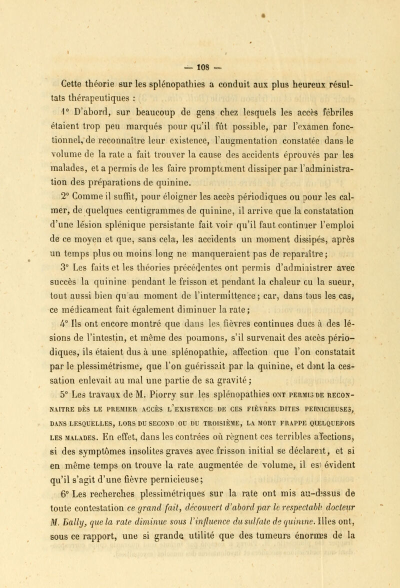 Cette théorie sur les splénopathies a conduit aux plus heureux résul- tats thérapeutiques : 1° D'abord, sur beaucoup de gens chez lesquels les accès fébriles étaient trop peu marqués pour qu'il fût possible, par l'examen fonc- tionnel, de reconnaître leur existence, l'augmentation constatée dans le volume de la rate a fait trouver la cause des accidents éprouvés par les malades, et a permis de les faire promptement dissiper par l'administra- tion des préparations de quinine. 2° Comme il suffit, pour éloigner les accès périodiques ou pour les cal- mer, de quelques centigrammes de quinine, il arrive que la constatation d'une lésion splénique persistante fait voir qu'il faut continuer l'emploi de ce moyen et que, sans cela, les accidents un moment dissipés, après un temps plus ou moins long ne manqueraient pas de reparaître; 3° Les faits et les théories précédentes ont permis d'administrer avec succès la quinine pendant le frisson et pendant la chaleur eu la sueur, tout aussi bien qu'au moment de l'intermittence; car, dans tous les cas, ce médicament fait également diminuer la rate; 4° Ils ont encore montré que dans les fièvres continues dues à des lé- sions de l'intestin, et même des poumons, s'il survenait des accès pério- diques, ils étaient dus à une splénopathie, affection que l'on constatait par le plessimétrisme, que l'on guérissait par la quinine, et dont la ces- sation enlevait au mal une partie de sa gravité; 5° Les travaux de M. Piorry sur les splénopathies ont permis de recon- naître DÈS LE PREMIER ACCÈS l'eXISTENCE DE CES FIÈVRES DITES PERNICIEUSES, DANS LESQUELLES, LORS DU SECOND OU DU TROISIÈME, LA MORT FRAPPE QUELQUEFOIS les malades. En effet, dans les contrées où régnent ces terribles aïections, si des symptômes insolites graves avec frisson initial se déclareit, et si en même temps on trouve la rate augmentée de volume, il esi évident qu'il s'agit d'une fièvre pernicieuse; 6° Les recherches plessimétriques sur la rate ont mis au-dessus de toute contestation ce grand fait, découvert d'abord par le respectabb docteur M. Bally, que la rate diminue sous l'influence du sulfate de quinine. Illes ont, sous ce rapport, une si grande utilité que des tumeurs énorrœs de la