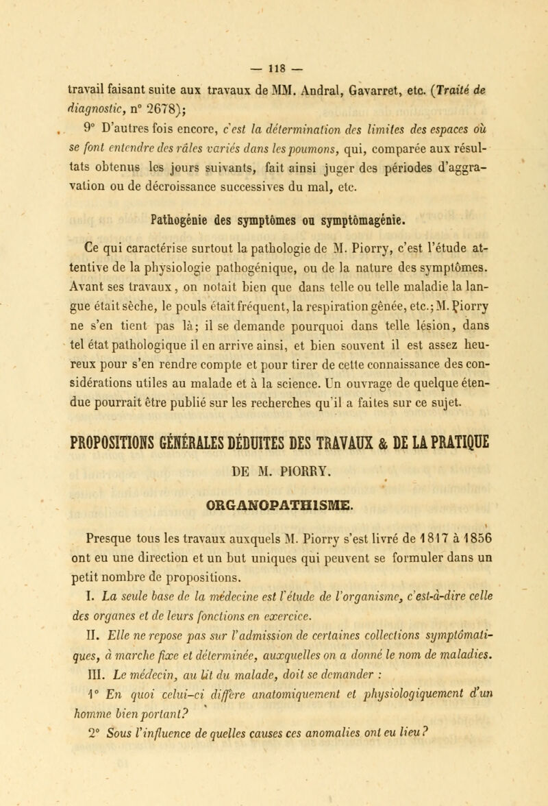 travail faisant suite aux travaux de MM. Andral, Gavarret, etc. (Traité de diagnostic, n° 2678); 9° D'autres fois encore, c'est la détermination des limites des espaces où se font entendre des râles variés dans les poumons, qui, comparée aux résul- tats obtenus les jours suivants, fait ainsi juger des périodes d'aggra- vation ou de décroissance successives du mal, etc. Pathogénie des symptômes ou symptômagénie. Ce qui caractérise surtout la pathologie de M. Piorry, c'est l'étude at- tentive de la physiologie pathogénique, ou de la nature des symptômes. Avant ses travaux , on notait bien que dans telle ou telle maladie la lan- gue était sèche, le pouls était fréquent, la respiration gênée, etc.; M. Çiorry ne s'en tient pas là; il se demande pourquoi dans telle lésion, dans tel état pathologique il en arrive ainsi, et bien souvent il est assez heu- reux pour s'en rendre compte et pour tirer de cette connaissance des con- sidérations utiles au malade et à la science. Un ouvrage de quelque éten- due pourrait être publié sur les recherches qu'il a faites sur ce sujet. PROPOSITIONS GÉNÉRALES DÉDUITES DES TRAVAUX & DE LA PRATIQUE DE M. PIORRY. ORGANOPATH1SME. Presque tous les travaux auxquels M. Piorry s'est livré de 1817 à 1856 ont eu une direction et un but uniques qui peuvent se formuler dans un petit nombre de propositions. I. La seule base de la médecine est l'étude de l'organisme, c'est-à-dire celle des organes et de leurs fonctions en exercice. II. Elle ne repose pas sur l'admission de certaines collections symptômali- ques, à marche fixe et déterminée, auxquelles on a donné le nom de maladies. III. Le médecin, au lit du malade, doit se demander : 1° En quoi celui-ci diffère anatomiquement et physiologiquement d'un homme bien portant? 2° Sous Vinfluence de quelles causes ces anomalies ont eu lieu?