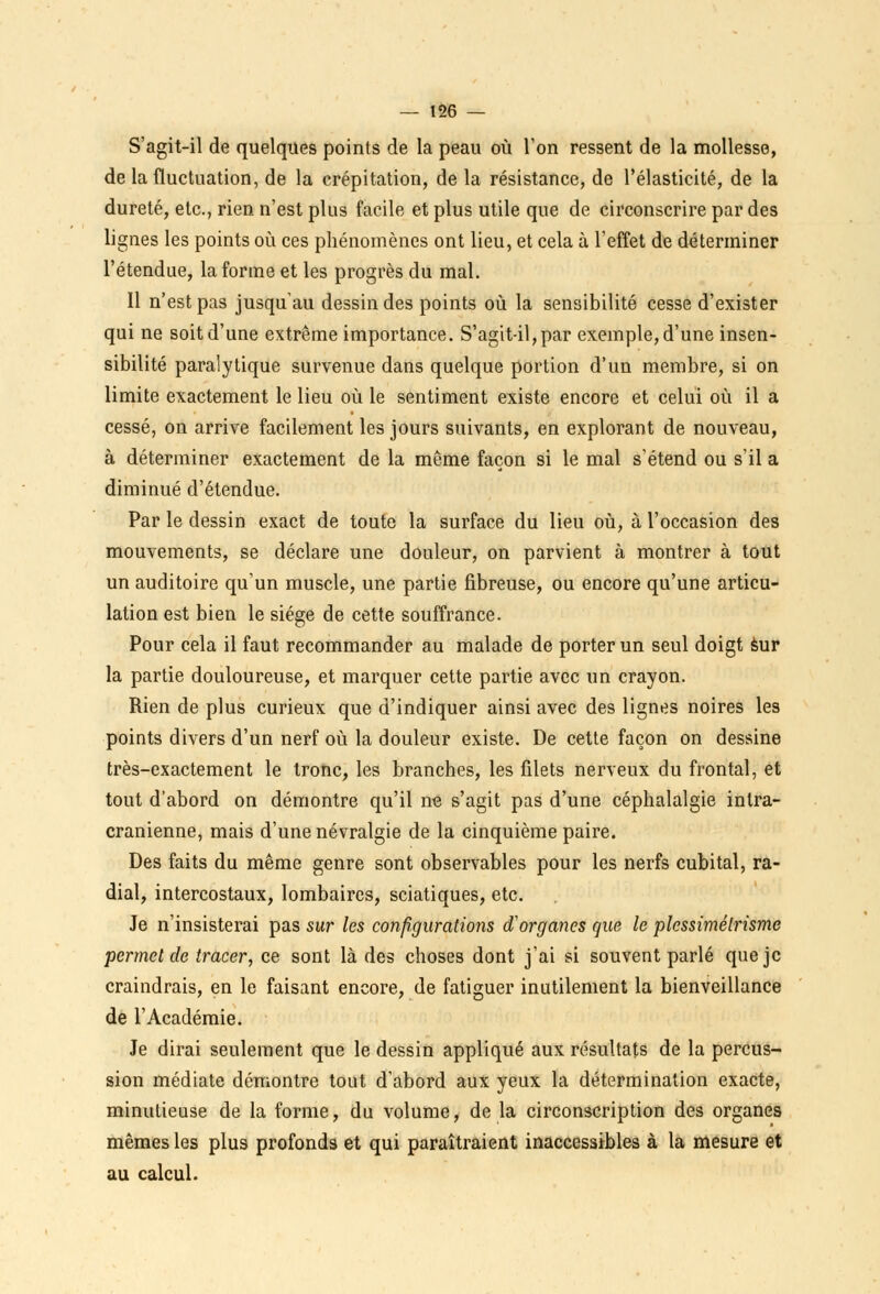 S'agit-il de quelques points de la peau où l'on ressent de la mollesse, de la fluctuation, de la crépitation, de la résistance, de l'élasticité, de la dureté, etc., rien n'est plus facile et plus utile que de circonscrire par des lignes les points où ces phénomènes ont lieu, et cela à l'effet de déterminer l'étendue, la forme et les progrès du mal. Il n'est pas jusqu'au dessin des points où la sensibilité cesse d'exister qui ne soit d'une extrême importance. S'agit-il, par exemple, d'une insen- sibilité paralytique survenue dans quelque portion d'un membre, si on limite exactement le lieu où le sentiment existe encore et celui où il a cessé, on arrive facilement les jours suivants, en explorant de nouveau, à déterminer exactement de la même façon si le mal s'étend ou s'il a diminué d'étendue. Par le dessin exact de toute la surface du lieu où, à l'occasion des mouvements, se déclare une douleur, on parvient à montrer à tout un auditoire qu'un muscle, une partie fibreuse, ou encore qu'une articu- lation est bien le siège de cette souffrance. Pour cela il faut recommander au malade de porter un seul doigt sur la partie douloureuse, et marquer cette partie avec un crayon. Rien de plus curieux que d'indiquer ainsi avec des lignes noires les points divers d'un nerf où la douleur existe. De cette façon on dessine très-exactement le tronc, les branches, les filets nerveux du frontal, et tout d'abord on démontre qu'il ne s'agit pas d'une céphalalgie intra- cranienne, mais d'une névralgie de la cinquième paire. Des faits du même genre sont observables pour les nerfs cubital, ra- dial, intercostaux, lombaires, sciatiques, etc. Je n'insisterai pas sur les configurations d'organes que le plessimélrisme permet de tracer, ce sont là des choses dont j'ai si souvent parlé que je craindrais, en le faisant encore, de fatiguer inutilement la bienveillance de l'Académie. Je dirai seulement que le dessin appliqué aux résultats de la percus- sion médiate démontre tout d'abord aux yeux la détermination exacte, minutieuse de la forme, du volume, de la circonscription des organes mêmes les plus profonds et qui paraîtraient inaccessibles à la mesure et au calcul.