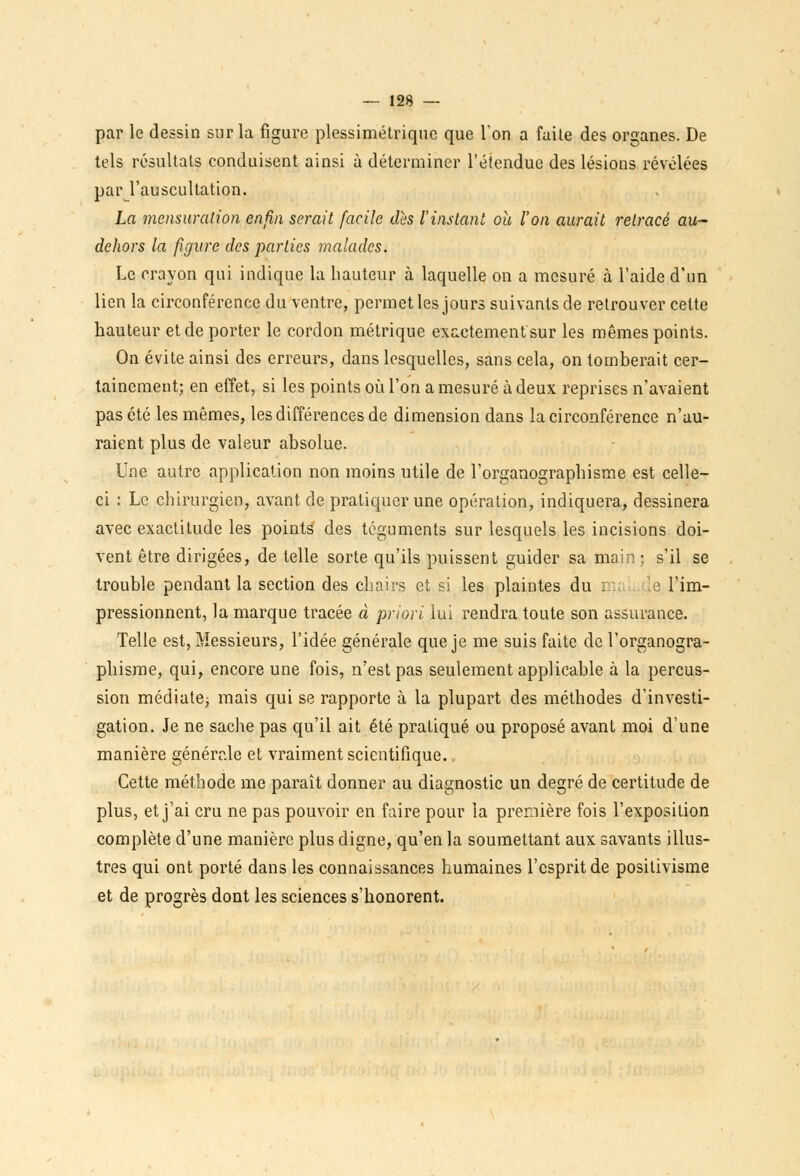 par le dessin sur la figure plessimétriquc que Ton a faite des organes. De tels résultats conduisent ainsi à déterminer l'étendue des lésions révélées par l'auscultation. La mensuration enfin serait facile dès l'instant oit l'on aurait retracé au- dehors la figure des parties malades. Le crayon qui indique la hauteur à laquelle on a mesuré à l'aide d'un lien la circonférence du ventre, permet les jours suivants de retrouver cette hauteur et de porter le cordon métrique exactement sur les mêmes points. On évite ainsi des erreurs, dans lesquelles, sans cela, on tomberait cer- tainement; en effet, si les points où l'on a mesuré à deux reprises n'avaient pas été les mêmes, les différences de dimension dans la circonférence n'au- raient plus de valeur absolue. Une autre application non moins utile de l'organographisme est celle- ci : Le chirurgien, avant de pratiquer une opération, indiquera, dessinera avec exactitude les points des téguments sur lesquels les incisions doi- vent être dirigées, de telle sorte qu'ils puissent guider sa main ; s'il se trouble pendant la section des chairs et si les plaintes du \e l'im- pressionnent, la marque tracée à priori lui rendra toute son assurance. Telle est, Messieurs, l'idée générale que je me suis faite de l'organogra- phisme, qui, encore une fois, n'est pas seulement applicable à la percus- sion médiate; mais qui se rapporte à la plupart des méthodes d'investi- gation. Je ne sache pas qu'il ait été pratiqué ou proposé avant moi d'une manière générale et vraiment scientifique. Cette méthode me paraît donner au diagnostic un degré de certitude de plus, et j'ai cru ne pas pouvoir en faire pour la première fois l'exposition complète d'une manière plus digne, qu'en la soumettant aux savants illus- tres qui ont porté dans les connaissances humaines l'esprit de positivisme et de progrès dont les sciences s'honorent.