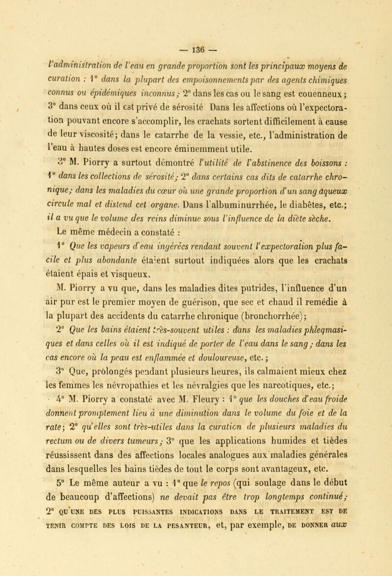 l'administration de l'eau en grande proportion sont les principaux moyens de curatwn : 1° dans la plupart des empoisonnements par des agents chimiques connus ou épidémiques inconnus; 2° dans les cas ou le sang est couenneux; 3° dans ceux où il est privé de sérosité Dans les affections où l'expectora- tion pouvant encore s'accomplir, les crachats sortent difficilement à cause de leur viscosité; dans le catarrhe de la vessie, etc., l'administration de l'eau à hautes doses est encore éminemment utile. 3° M. Piorry a surtout démontré l'utilité de l'abstinence des boissons : 1 ° dans les collections de sérosité; 2° daiis certains cas dits de catarrhe chro- nique; dans les maladies du cœur ou une grande proportion d'un sang aqueux circule mal et distend cet organe. Dans Falbuminurrhée, le diabètes, etc.; il a vu que le volume des reins diminue sous l'influence de la diète sèche. Le même médecin a constaté : 1° Que les vapeurs d'eau ingérées rendant souvent l'expectoration plus fa- cile et plus abondante éta:ent surtout indiquées alors que les crachats étaient épais et visqueux. M. Piorry a vu que, dans les maladies dites putrides, l'influence d'un air pur est le premier moyen de guérison, que sec et chaud il remédie à la plupart des accidents du catarrhe chronique (bronchorrhée) ; 2° Que les bains étaient très-souvent utiles : dans les maladies phleqmasi- ques et dans celles ou il est indiqué de porter de l'eau dans le sang ; dans les cas encore où la peau est enflammée et douloureuse, etc. ; 3° Que, prolongés pendant plusieurs heures, ils calmaient mieux chez les femmes les névropathies et les névralgies que les narcotiques, etc.; 4° M. Piorry a constaté avec M. Fleury : '1° que les douches d'eau froide donnent promplement lieu à une diminution dans le volume du foie et de la rate; 2° qu'elles sont très-utiles dans la curatien de plusieurs maladies du rectum ou de divers tumeurs; 3° que les applications humides et tièdes réussissent dans des affections locales analogues aux maladies générales dans lesquelles les bains tièdes de tout le corps sont avantageux, etc. 5° Le même auteur a vu : 1° que le repos (qui soulage dans le début de beaucoup d'affections) ne devait pas être trop longtemps continué; 2° qu'une des plus puissantes indications dans le traitement est de TENIR COMPTE DES LOIS DE LA PESANTEUR, et, par exemple, DE DONNER OUX