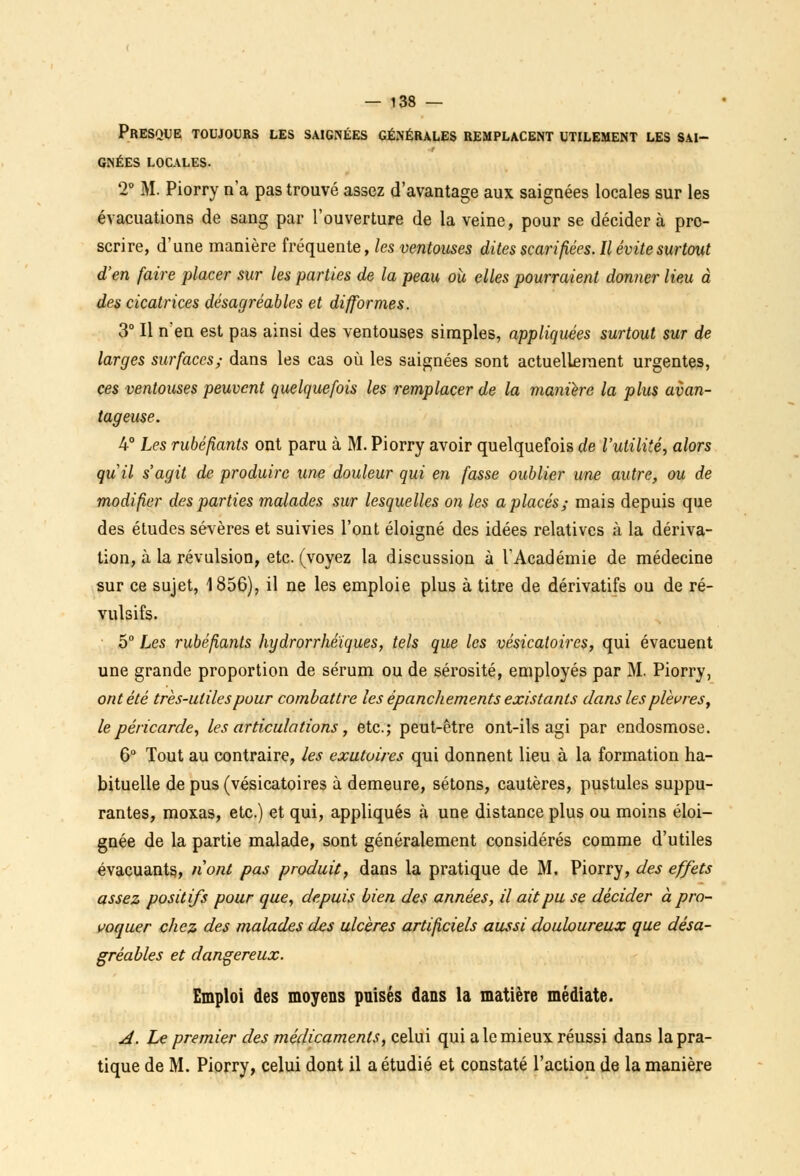 Presque toujours les saignées générales remplacent utilement les sai- gnées LOCALES. 2° M. Piorry n'a pas trouvé assez d'avantage aux saignées locales sur les évacuations de sang par l'ouverture de la veine, pour se décidera pro- scrire, d'une manière fréquente, les ventouses dites scarifiées. Il évite surtout d'en faire placer sur les parties de la peau oit elles pourraient donner lieu à des cicatrices désagréables et difformes. 3° Il n'en est pas ainsi des ventouses simples, appliquées surtout sur de larges surfaces; dans les cas où les saignées sont actuellement urgentes, ces ventouses peuvent quelquefois les remplacer de la manière la plus avan- tageuse. 4° Les rubéfiants ont paru à M. Piorry avoir quelquefois de l'utilité, alors qiiil s'agit de produire une douleur qui en fasse oublier une autre, ou de modifier des parties malades sur lesquelles on les a placés; mais depuis que des études sévères et suivies l'ont éloigné des idées relatives à la dériva- tion, à la révulsion, etc. (voyez la discussion à l'Académie de médecine sur ce sujet, 1856), il ne les emploie plus à titre de dérivatifs ou de ré- vulsifs. 5° Les rubéfiants hydrorrhéïques, tels que les vésicatoires, qui évacuent une grande proportion de sérum ou de sérosité, employés par M. Piorry, ont été très-utiles pour combattre les épanchements existants dans les plèvres, le péricarde, les articulations, etc.; peut-être ont-ils agi par endosmose. 6° Tout au contraire, les exutoires qui donnent lieu à la formation ha- bituelle de pus (vésicatoires à demeure, sétons, cautères, pustules suppu- rantes, moxas, etc.) et qui, appliqués à une distance plus ou moins éloi- gnée de la partie malade, sont généralement considérés comme d'utiles évacuants., n'ont pas produis, dans la pratique de M. Piorry, des effets assez positifs pour que, depuis bien des années, il ait pu se décider à pro- voquer chez des malades des ulcères artificiels aussi douloureux que désa- gréables et dangereux. Emploi des moyens puisés dans la matière médiate. A. Le premier des médicaments, celui qui a le mieux réussi dans la pra- tique de M. Piorry, celui dont il a étudié et constaté l'action de la manière