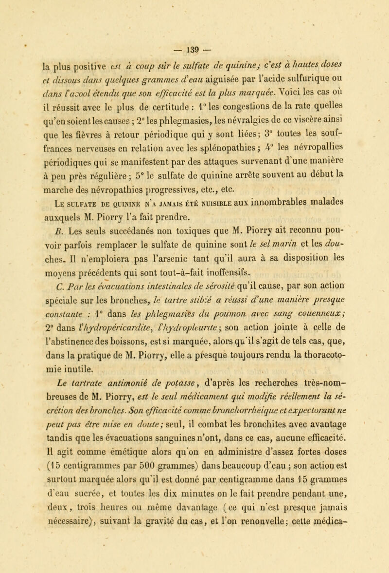 la plus positive est à coup sûr le sulfate de quinine; c'est à hautes doses et dissout dans quelques grammes d'eau aiguisée par l'acide sulfurique ou dans fasool étendu que son efficacité est la plus marquée. Voici les cas où il réussit avec le plus de certitude : 1°les congestions de la rate quelles qu'en soient les causes ; 2° les phlegmasies, les névralgies de ce viscère ainsi que les fièvres à retour périodique qui y sont liées; 3° toutes les souf- frances nerveuses en relation avec les splénopathies ; 4° les névropallies périodiques qui se manifestent par des attaques survenant d'une manière à peu près régulière ; 5° le sulfate de quinine arrête souvent au début la marche des névropathies progressives, etc., etc. Le sulfate de quinine n'a jamais été nuisible aux innombrables malades auxquels M. Piorry l'a fait prendre. B. Les seuls succédanés non toxiques que M. Piorry ait reconnu pou- voir parfois remplacer le sulfate de quinine sont le sel marin et les dou- ches. Il n'emploiera pas l'arsenic tant qu'il aura à sa disposition les moyens précédents qui sont tout-à-fait inoffensifs. C. Par les évacuations intestinales de sérosité qu'il cause, par son action spéciale sur les bronches, le tartre stibié a réussi d'une manière presque constante : 1° dans les phlegmasies du poumon avec sang couenneux; 2° dans Vhydropéricardite, f hjdroplc.urite ; son action jointe à celle de l'abstinence des boissons, est si marquée, alors qu'il s'agit de tels cas, que, dans la pratique de M. Piorry, elle a presque toujours rendu la thoracoto- mie inutile. Le lartrate antimonié de potasse, d'après les recherches très-nom- breuses de M. Piorry, est le seul médicament qui modifie, réellement la sé- crétion des bronches. Son efficacité comme bronchorrheique et expectorant ne peut pas être mise en doute; seul, il combat les bronchites avec avantage tandis que les évacuations sanguines n'ont, dans ce cas, aucune efficacité. Il agit comme émétique alors qu'on en administre d'assez fortes doses (15 centigrammes par 500 grammes) dans beaucoup d'eau ; son action est surtout marquée alors qu'il est donné par centigramme dans 15 grammes d'eau sucrée, et toutes les dix minutes on le fait prendre pendant une, deux, trois heures ou même davantage ( ce qui n'est presque jamais nécessaire), suivant la gravité du cas, et l'on renouvelle; cette médica-