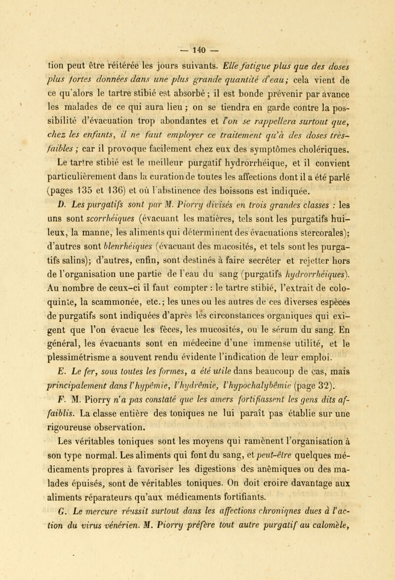 tion peut être réitérée les jours suivants. Elle fatigue plus que des doses plus fortes données dans une plus grande quantité d'eau; cela vient de ce qu'alors le tartre stibié est absorbé ; il est bonde prévenir par avance les malades de ce qui aura lieu ; on se tiendra en garde contre la pos- sibilité d'évacuation trop abondantes et Ton se rappellera surtout que, chez les enfants, il ne faut employer ce traitement qu'à des doses très- faibles ; car il provoque facilement chez eux des symptômes cholériques. Le tartre stibié est le meilleur purgatif hydrorrhéique, et il convient particulièrement dans la curationde toutes les affections dont il a été parlé (pages 135 et 136) et où l'abstinence des boissons est indiquée. D. Les purgatifs sonl par M. Piorry divisés en trois grandes classes : les uns sont scorrhéiques (évacuant les matières, tels sont les purgatifs hui- leux, la manne, les aliments qui déterminent des évacuations stercorales); d'autres sont blenrhéiques (évacuant des mucosités, et tels sont les purga- tifs salins); d'autres, enfin, sont destinés à faire sécréter et rejetter hors de l'organisation une partie de l'eau du sang (purgatifs hydrorrhéiques). Au nombre de ceux-ci il faut compter : le tartre stibié, l'extrait de colo- quinte, la scammonée, etc.; les unes ou les autres de ces diverses espèces de purgatifs sont indiquées d'après lés circonstances organiques qui exi- gent que l'on évacue les fèces, les mucosités, ou le sérum du sang. En général, les évacuants sont en médecine d'une immense utilité, et le plessimétrisme a souvent rendu évidente l'indication de leur emploi. E. Le fer, sous toutes les formes, a été utile dans beaucoup de cas, mais principalement dans l'hypêmie, l'hydrêmie, l'hypochalybêmie (page 32). F. M. Piorry n'a pas constaté que les amers fortifiassent les gens dits af- faiblis. La classe entière des toniques ne lui paraît pas établie sur une rigoureuse observation. Les véritables toniques sont les moyens qui ramènent l'organisation à son type normal. Les aliments qui font du sang, et peut-être quelques mé- dicaments propres à favoriser les digestions des anémiques ou des ma- lades épuisés, sont de véritables toniques. On doit croire davantage aux aliments réparateurs qu'aux médicaments fortifiants. G. Le mercure réussit surtout dans les affections chroniqnes dues à l'ac- tion du virus vénérien. M. Piorry préfère tout autre purgatif au calomèle,