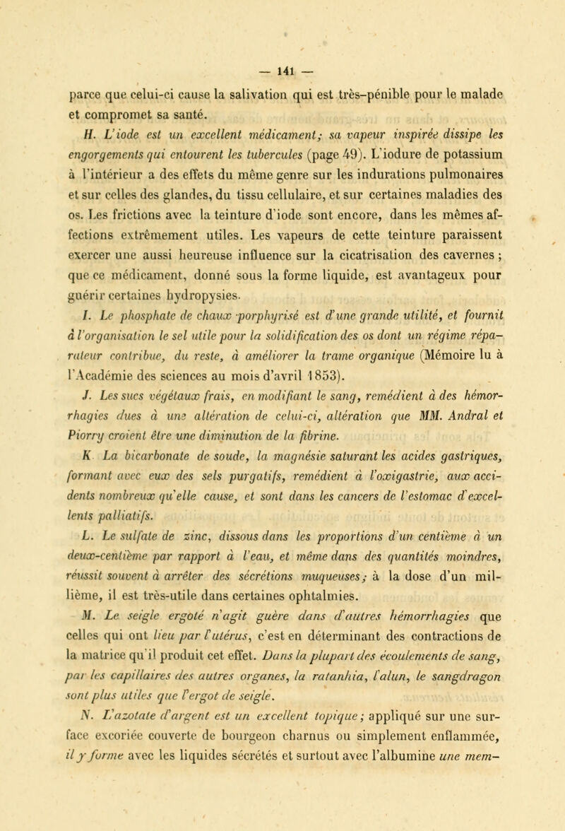 parce que celui-ci cause la salivation qui est très-pénible pour le malade et compromet sa santé. H. L'iode est un excellent médicament; sa vapeur inspirée dissipe les engorgements qui entourent les tubercules (page 49). L'iodure de potassium à l'intérieur a des effets du même genre sur les indurations pulmonaires et sur celles des glandes, du tissu cellulaire, et sur certaines maladies des os. Les frictions avec la teinture d'iode sont encore, dans les mêmes af- fections extrêmement utiles. Les vapeurs de cette teinture paraissent exercer une aussi heureuse influence sur la cicatrisation des cavernes ; que ce médicament, donné sous la forme liquide, est avantageux pour guérir certaines hydropysies. /. Le phosphate de chaux porphyrisé est d'une grande utilité, et fournit à l'organisation le sel utile pour la solidification des os dont un régime répa- rateur contribue, du reste, à améliorer la trame organique (Mémoire lu à l'Académie des sciences au mois d'avril 1853). /. Les sucs végétaux frais, en modifiant le sang, remédient à des hémor- rhagies dues à um altération de celui-ci, altération que MM. Andral et Piorry croient être une diminution de la fibrine. K La bicarbonate de soude, la magnésie saturant les acides gastriques, formant avec eux des sels purgatifs, remédient à l'oxigastrie, aux acci- dents nombreux quelle cause, et sont dans les cancers de l'estomac d'excel- lents palliatifs. L. Le sulfate de zinc, dissous dans les proportions d'un centième à un deuœ-centiéme par rapport à l'eau, et même dans des quantités moindres, réussit souvent à arrêter des sécrétions muqueuses; à la dose d'un mil- lième, il est très-utile dans certaines ophtalmies. M. Le seigle ergoté n'agit guère dans d'autres hémorrhagies que celles qui ont lieu par F utérus, c'est en déterminant des contractions de la matrice qu'il produit cet effet. Dans la plupart des écoulements de sang, par les capdlaires des autres organes, la ratanhia, l'alun, le sangdragon sont plus utiles que F ergot de seigle. N. L'azotate d'argent est un excellent topique; appliqué sur une sur- face excoriée couverte de bourgeon charnus ou simplement enflammée, il y forme avec les liquides sécrétés et surtout avec l'albumine une mem-