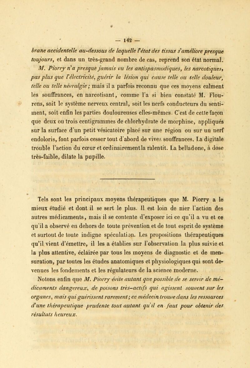 brane accidentelle au-dessous de laquelle F état des tissus s'améliore presque toujours, et dans un très-grand nombre de cas, reprend son état normal. M. Piorry ri a presque jamais vu les antispasmodiques, les narcotiquesy pas plus que Vélectricité, guérir la lésion qui cause telle ou telle douleur, telle ou telle névralgie ; mais il a parfois reconnu que ces moyens calment les souffrances, en narcotisant, comme l'a si bien constaté M. Flou- rens, soit le système nerveux central, soit les nerfs conducteurs du senti- ment, soit enfin les parties douloureuses elles-mêmes. (Test de cette façon que deux ou trois centigrammes de chlorhydrate de morphine, appliqués sur la surface d'un petit vésicatoire placé sur une région ou sur un nerf endoloris, font parfois cesser tout d'abord de vive? souffrances. La digitale trouble l'action du cœur et ordinairementla ralentit. La belladone, à dose très-faible, dilate la pupille. Tels sont les principaux moyens thérapeutiques que M. Piorry a le mieux étudié et dont il se sert le plus. Il est loin de nier l'action des autres médicaments, mais il se contente d'exposer ici ce qu'il a vu et ce qu'il a observé en dehors de toute prévention et de tout esprit de système et surtout de toute indigne spéculation. Les propositions thérapeutiques qu'il vient d'émettre, il les a établies sur l'observation la plus suivie et la plus attentive, éclairée par tous les moyens de diagnostic et de men- suration, par toutes les études anatomiques et physiologiques qui sont de- venues les fondements et les régulateurs de la science moderne. Notons enfin que M. Piorry évite autant que possible de se servir de mé- dicaments dangereux, de poisons très-actifs qui agissent souvent sur les organes, mais qui guérissent rarement; ce médecin trouve dans les ressources d'une thérapeutique prudente tout autant qud en faut pour obtenir des résultats heureux.