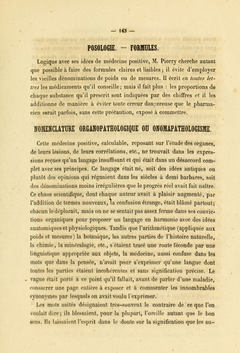 POSOLOGIE. - FORMULES. Logique avec ses idées de médecine positive, M. Piorry cherche autant que possible à faire des formules claires et lisibles ; il évite d'employer les vieilles dénominations de poids ou de mesures. 11 écrit en toutes let- tres les médicaments qu'il conseille; mais il fait plus : les proportions do chaque substance qu'il prescrit sont indiquées par des chiffres et il les additionne de manière à éviter toute erreur dangereuse que le pharma- cien serait parfois, sans cette précaution, exposé à commettre. NOMENCLATURE ORGANOPATHOLOGIQUE OU ONOMAPATHOLOGISME. Cette médecine positive, calculable, reposant sur l'étude des organes, de leurs lésions, de leurs corrélations, etc., ne trouvait dans les expres- sions reçues qu'un langage insuffisant et qui était dans un désaccord com- plet avec ses principes. Ce langage était né, soit des idées antiques ou plutôt des opinions qui régnaient dans les siècles à demi barbares, soit des dénominations moins irrégulières que le progrès réel avait fait naître. Ce chaos scientifique, dont chaque auteur avait à plaisir augmenté, par l'addition de termes nouveaux, la confusion étrange, était blâmé partout; chacun le déplorait, mais on ne se sentait pas assez ferme dans ses convic- tions organiques pour proposer un langage en harmonie avec des idées anatomiques et physiologiques. Tandis que l'arithmétique (appliquée aux poids et mesures) la botanique, les autres parties de l'histoire naturelle, la chimie, la minéralogie, etc., s'étaient tracé une route féconde par une linguistique appropriée aux objets, la médecine, aussi confuse dans les mots que dans la pensée, n'avait pour s'exprimer qu'une langue dont toutes les parties étaient incohérentes et sans signification précise. Le - vague était porté à ce point qu'il fallait, avant de parler d'une maladie, consacrer une page entière à exposer et à commenter les innombrables synonymes par lesquels on avait voulu l'exprimer. Les mots usités désignaient très-souvent le contraire de ce que l'on voulait dire; ils blessaient, pour la plupart, l'oreille autant que le bon sens. Ils laissaient l'esprit dans le doute sur la signification que les au-