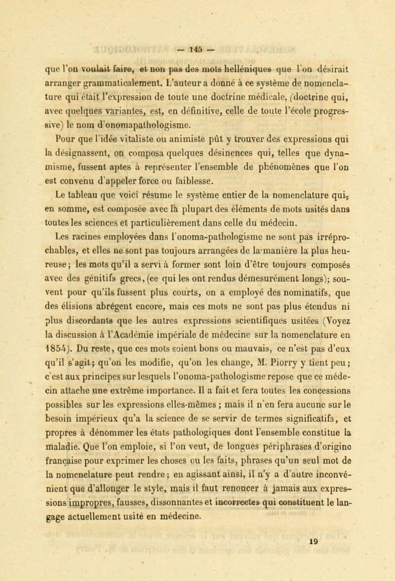 que l'on voulait faire, et non pas des mots helléniques (|ue l'on désirait arranger grammaticalement. L'auteur a donné à ce système de nomencla- ture qui était l'expression de toute une doctrine médicale, ('doctrine qui, avec quelques variantes, est, en définitive, celle de toute l'école progres- sive) le nom d'onomapathologisme. Pour que l'idée vitaliste ou animiste pût y trouver des expressions qui la désignassent, on composa quelques désinences qui, telles que dyna- misme, fussent aptes à représenter l'ensemble de phénomènes que l'on est convenu d'appeler force ou faiblesse. Le tableau que voici résume le système entier de la nomenclature qui, en somme, est composée avec la plupart des éléments de mots usités dans toutes les sciences et particulièrement dans celle du médecin. Les racines employées dans l'onoma-pathologisme ne sont pas irrépro- chables, et elles ne sont pas toujours arrangées de la-manière la plus heu- reuse ; les mots qu'il a servi à former sont loin d'être toujours composés avec des génitifs grecs, (ce qui les ont rendus démesurément longs); sou- vent pour qu'ils fussent plus courts, on a employé des nominatifs, que des élisions abrègent encore, mais ces mots ne sont pas plus étendus ni plus discordants que les autres expressions scientifiques usitées (Voyez la discussion à l'Académie impériale de médecine sur la nomenclature en 1854). Du reste, que ces mots soient bons ou mauvais, ce n'est pas d'eux qu'il s'agit; qu'on les modifie, qu'on .les change, M. Piorry y tient peu; c'est aux principes sur lesquels l'onoma-pathologisme repose que ce méde- cin attache une extrême importance. Il a fait et fera toutes les concessions possibles sur les expressions elles-mêmes ; mais il n'en fera aucune sur le besoin impérieux qu'a la science de se servir de termes significatifs, et propres à dénommer les états pathologiques dont l'ensemble constitue la maladie. Que l'on emploie, si l'on veut, de longues périphrases d'origine française pour exprimer les choses ou les faits, phrases qu'un seul mot de la nomenclature peut rendre ; en agissant ainsi, il n'y a d'autre inconvé- nient que d'allonger le style, mais il faut renoncer à jamais aux expres- sions impropres, fausses, dissonnantes et incorrectes qui constituent le lan- gage actuellement usité en médecine. 19