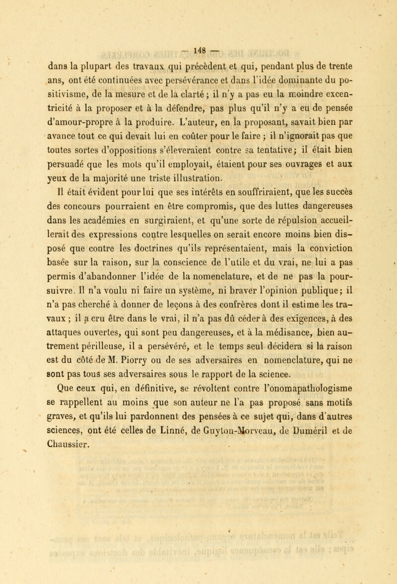 dans la plupart des travaux qui précèdent et qui, pendant plus de trente ans, ont été continuées avec persévérance et dans l'idée dominante du po- sitivisme, de la mesure et de la clarté ; il n'y a pas eu la moindre excen- tricité à la proposer et à la défendre, pas plus qu'il n'y a eu de pensée d'amour-propre à la produire. L'auteur, en la proposant, savait bien par avance tout ce qui devait lui en coûter pour le faire ; il n'ignorait pas que toutes sortes d'oppositions s'élèveraient contre sa tentative ; il était bien persuadé que les mots qu'il employait, étaient pour ses ouvrages et aux yeux de la majorité une triste illustration. Il était évident pour lui que ses intérêts en souffriraient, que les succès des concours pourraient en être compromis, que des luttes dangereuses dans les académies en surgiraient, et qu'une sorte de répulsion accueil- lerait des expressions contre lesquelles on serait encore moins bien dis- posé que contre les doctrines qu'ils représentaient, mais la conviction basée sur la raison, sur la conscience de l'utile et du vrai, ne lui a pas permis d'abandonner l'idée de la nomenclature, et de ne pas la pour- suivre. Il n'a voulu ni faire un système, ni braver l'opinion publique; il n'a pas cherché à donner de leçons à des confrères dont il estime les tra- vaux ; il a cru être dans le vrai, il n'a pas dû céder à des exigences, à des attaques ouvertes, qui sont peu dangereuses, et à la médisance, bien au- trement périlleuse, il a persévéré, et le temps seul décidera si la raison est du côté de M. Piorry ou de ses adversaires en nomenclature, qui ne sont pas tous ses adversaires sous le rapport de la science. Que ceux qui, en définitive, se révoltent contre l'onomapathologisme se rappellent au moins que son auteur ne Ta pas proposé sans motifs graves, et qu'ils lui pardonnent des pensées à ce sujet qui, dans d'autres sciences, ont été celles de Linné, de Guyton-Morveau, de Duméril et de Chaussier.