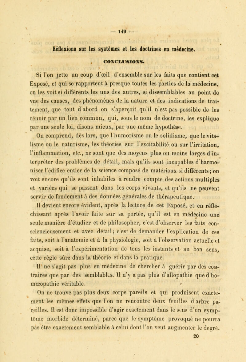 Réflexions sur les systèmes et les doctrines en médecine. CONCLUSIONS. Si l'on jette un coup d'oeil d'ensemble sur les faits que contient cet Exposé, et qui se rapportent à presque toutes les parties de la médecine, on les voit si différents les uns des autres, si dissemblables au point de vue des causes, des phénomènes de la nature et des indications de trai- tement, que tout d'abord on s'aperçoit qu'il n'est pas possible de les réunir par un lien commun, qui, sous le nom de doctrine, les explique par une seule loi, disons mieux, par une même hypothèse. On comprend, dès lors, que l'humorisme ou le solidisme, que levita- lisme ou le naturisme, les théories sur l'excitabilité ou sur l'irritation, l'inflammation, etc., ne sont que des moyens plus ou moins larges d'in- terpréter des problêmes de détail, mais qu'ils sont incapables d'harmo- niser l'édifice entier de la science composé de matériaux si différents; on voit encore qu'ils sont inhabiles à rendre compte des actions multiples et variées qui se passent dans les corps vivants, et qu'ils ne peuvent servir de fondement à des données générales de thérapeutique. Il devient encore évident, après la lecture de cet Exposé, et en réflé- chissant après l'avoir faite sur sa portée, qu'il est en médecine une seule manière d'étudier et de philosopher, c'est d'observer les faits con- sciencieusement et avec détail; c'est de demander l'explication de ces faits, soit à l'anatomie et à la physiologie, soit à l'observation actuelle et acquise, soit à l'expérimentation de tous les instants et au bon sens, cette règle sûre dans la théorie et dans la pratique. Il ne s'agit pas plus en médecine de chercher à guérir par des con- traires que par des semblables. Il n'y a pas plus d'allopathie qued'ho- mœopathie véritable. On ne trouve pas plus deux corps pareils et qui produisent exacte- ment les mêmes effets que l'on ne rencontre deux feuilles d'arbre pa- reilles. Il est donc impossible d'agir exactement dans le sens d'un symp- tôme morbide déterminé, parce que le symptôme provoqué ne pourra pas être exactement semblable à celui dont l'on veut augmenter le degré. 20