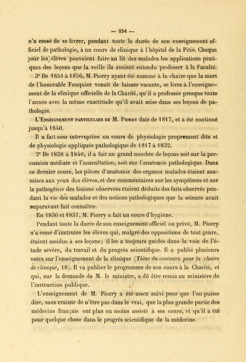 n'a cessé de se livrer, pendant toute la durée de son enseignement of- ficiel de pathologie, à un cours de clinique à l'hôpital de la Pitié. Chaque jour les! élèves pouvaient faire au lit des malades les applications prati- ques des leçons que la veille ils avaient entendu professer à la Faculté. 3° De \ 851 à 1856, M. Piorry ayant été nommé à la chaire que la mort de l'honorable Fouquier venait de laisser vacante, se livra à l'enseigne- ment de la clinique officielle de la Charité, qu'il a professée presque toute Tannée avec la même exactitude qu'il avait mise dans ses leçons de pa- thologie. L'Enseignement particulier de M. Piorry date de 1817, et a été continué jusqu'à 1840. Il a fait sans interruption un cours de physiologie proprement dite et de physiologie appliquée pathologique de 1817 à 1832. 2° De 1828 à 1840, il a fait un grand nombre de leçons soit sur la per- cussion médiate et l'auscultation, soit sur l'anatomie pathologique. Dans ce dernier cours, les pièces d'anatomie des organes malades étaient sou- mises aux yeux des élèves, et des commentaires sur les symptômes et sur la pathogênie des lésions observées étaient déduits des faits observés pen- dant la vie des malades et des notions pathologiques que la science avait auparavant fait connaître. En \ 836 et 1837, M. Piorry a fait un cours d'hygiène. Pendant toute la durée de son enseignement officiel ou privé, M. Piorry n'a cessé d'instruire les élèves qui, malgré des oppositions de tout genre, étaient assidus à ses leçons ; il les a toujours guidés dans la voie de l'é- tude sévère, du travail et du progrès scientifique. Il a publié plusieurs notes sur l'enseignement de la clinique (Thèse du concours pour la chaire de clinique, 18). Il va publier le programme de son cours à la Charité, et qui, sur la demande de M. le ministre, a dû être remis au ministère de l'instruction publique. L'enseignement de M. Piorry a été assez suivi pour que l'on puisse dire, sans crainte de n'être pas dans le vrai, que la plus grande partie des médecins français ont plus ou moins assisté à ses cours, et qu'il a été pour quelque chose dans le progrès scientifique de la médecine.