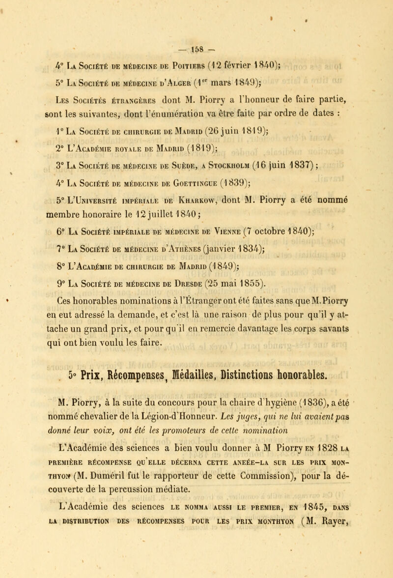 4° La Société de médecine de Poitiers (12 février 1840); 5° La Société de médecine d'Alger (1er mars 1849); Les Sociétés étrangères dont M. Piorry a l'honneur de faire partie, sont les suivantes, dont l'énumération va être faite par ordre de dates : 1° La Société de chirurgie de Madrid (26 juin 1819); 2° L'Académie royale de Madrid (1819); 3° La Société de médecine de Suède, a Stockholm (16 juin 1837) ; 4° La Société de médecine de Goettingue (1839); 5° L'Université impériale de Kharkow, dont M. Piorry a été nommé membre honoraire le 12 juillet 1840; 6° La Société impériale de médecine de Vienne (7 octobre 1840); 7° La Société de médecine d'Athènes (janvier 1834); 8° L'Académie de chirurgie de Madrid (1849); 9° La Société de médecine de Dresde (25 mai 1855). Ces honorables nominations à l'Étranger ont été faites sans que M. Piorry en eut adressé la demande, et c'est là une raison de plus pour qu'il y at- tache un grand prix, et pour qu'il en remercie davantage les corps savants qui ont bien voulu les faire. 5° Prix, Récompenses, médailles, Distinctions honorables. M. Piorry, à la suite du concours pour la chaire d'hygiène (1836), a été nommé chevalier de la Légion-d'Honneur. Les juges, qui ne lui avaient pas donné leur voix, ont été les promoteurs de cette nomination L'Académie des sciences a bien voulu donner à M Piorry en 1828 la PREMIÈRE RÉCOMPENSE QUELLE DÉCERNA CETTE ANEÉE-LA SUR LES PRIX MON- THYoïf (M. Duméril fut le rapporteur de cette Commission), pour la dé- couverte de la percussion médiate. L'Académie des sciences le nomma aussi le premier, en 1845, dans LA DISTRIBUTION DES RÉCOMPENSES POUR LES PRIX MONTHYON (M. Rayer,