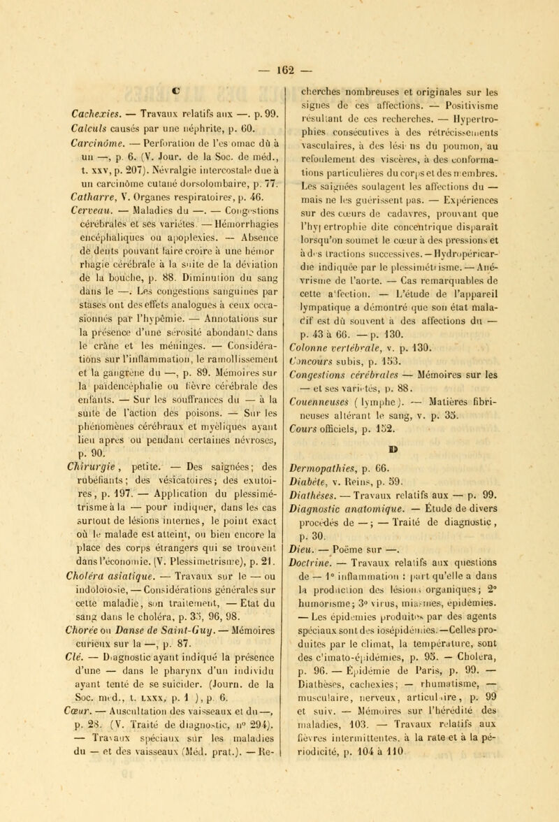 Cachexies. — Travaux relatifs aux —. p. 99. Calculs causés par une néphrite, p. 60. Carcinome. — Perforation de l'es ornac dû à un —, p. 6. (V. Jour, de la Soc. de méd., t. xxv, p. 207). Névralgie intercostale due à un carcinome cutané dorsolombaire, p. 77. Catharre, V. Organes respiratoires, p. 46. Cerveau. — Maladies du —. — Congrstions cérébrales et ses variétés. —llémorrliagies encéphaliques ou apoplexies. — Absence de dents pouvant laire croire à une bémor rbagie cérébrale à la suite de la déviation de la bouche, p. 88. Diminution du sang dans le —. Les congestions sanguines par stases ont des effets analogues à ceux occa- sionnés par riivpêmie. — Annotations sur la présence d'une sérosité abondante dans le crâne et les méninges. — Considéra- tions sur l'inflammation, le ramollissement et la gangrené du —, p. 89. Mémoires sur la païdencéphalie ou fièvre cérébrale des enfants. — Sur les souffrances du — à la suite de l'action des poisons. — Sur les phénomènes cérébraux et myèliques ayant lieu après ou pendaui certaines névroses, p. 90. Chirurgie, petite. — Des saignées; des rubéfiants; des vésicatoires; des exutoi- res, p. 197. — Application du plessimé- trismeàla — pour indiquer, dans les cas surtout de lésions internes, le point exact où le malade est atteint, ou bien encore la place des corps étrangers qui se trouvent dans l'économie. (V. Plessimetrisure), p. 21. Choléra asiatique. — Travaux sur le — ou indoloiosie, — Considérations générales sur cette maladie, son traitement, —Etat du sang dans le choléra, p. 83, 96, 98. Chorée on Danse de Saint-Guy. — Mémoires curieux sur la —, p. 87. Clé. — Diagnostic ayant indiqué la présence d'une — dans le pharynx d'un individu ayant tenté de se suicider. (Journ. de la Soc. nnd., t. lxxx, p. 1 ),p.6. Cœur. — Auscultation des vaisseaux et du—, p. 28. (V. Traité de diagnostic, u 29ï). — Travaux spéciaux sur les maladies du — et des vaisseaux ,'Méd. prat.). —Re- cherches nombreuses et originales sur les signes de ces affections. — Positivisme résultant de ces recherches. — Hypertro- phies consécutives à des rétrécisî-ements vasculaires, à des lési< ns du poumon, au refoulement des viscères, à des conforma- tions particulières du corps et des n embres. Les saignées soulagent les affections du — mais ne les guérissent pas. — Expériences sur des cœurs de cadavres, prouvant que l'hyi ertrophie dite concentrique disparaît lorsqu'on soumet le cœur à des pressions et àd'S tractions successives. —Hydropéricar- die indiquée par le plessimétiisme. — Ané- vrisme de l'aorte. — Cas remarquables de cette a'fection. — L'étude de l'appareil lympatique a démontré que son état mala- Cif est du souvent à des affections du — p. 43 à 66. —p. 130. Colonne vertébrale, t. p. 130. Concours subis, p. 153. Congestions cérébrales — Mémoires sur les — et ses varit-tés, p. 88. Couenneuses (lymphe). — Matières fibri- neuses altérant le sang, v. p. 33. Cours officiels, p. 152. D Dermopathies, p. 66. Diabète, v. Reins, p. 59. Diathèses. — Travaux relatifs aux — p. 99. Diagnostic analomique. — Étude de divers procédés de —; —Traité de diagnostic, p. 30. Dieu. — Poème sur —. Doctrine. — Travaux relatifs aux questions de — 1° inflammation : paît qu'elle a dans la production des lésion.■. organiques; 2° humorisme; 3° virus, inia.-mes, épidémies. — Les épidémies produite* par des agents spéciaux sont des iosépidémies.—Celles pro- duites par le climat, la température, sont des c'imato-épidémies, p. 95. — Choiera, p. 96. — Épidémie de Paris, p. 99. — Diathèses, cachexies; — rhumatisme, — musculaire, nerveux, articulaire, p. 99 et suiv. — Mémoires sur l'hérédité des maladies, 103. — Travaux relatifs aux fièvres intermittentes, à la rate et à la pé- riodicité, p. 104 à 110