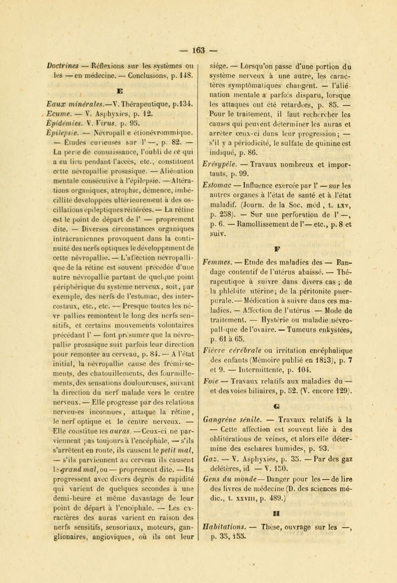 Doctrines — Réflexions sur les systèmes ou les —en médecine. — Conclusions, p. 148. Eaux minérales.—V. Thérapeutique, p.134. Ecume. — V. Asphyxies, p. 12. Épidémies. Y. Virus, p. 95. Èpilepsie. — Névropall e étionévrommique. — Éludes curieuses sur 1'—, p. 82. — La pêne de connaissance, l'oubli de ce qui a eu lieu pendant l'accès, etc., constituent crtte nevropallie prosasique. —Aliénation mentale consécutive à l'èpilepsie. —Altéra- tions organiques, atrophie, démence, imbé- cillité développées ultérieurement à des os- cillations epileptiqucsréitérées.— La rétine est le point de départ de 1' — proprement dite. — Diverses circonstances organiques inlràcraniennes provoquent dans la conti- nuité des nerfs optiques ledéveloppeinent de cette névropallie. — L'affection névropalli- que de la rétine est souvent précédée d'une autre névropallie partant de quelque point périphérique du système nerveux, soit, par exemple, des nerfs de l'estomac, des inter- costaux, etc., etc. — Presque toutes les né- vr pallies remontent le long des nerfs sen- sitifs, et certains mouvements volontaires précédant 1' — font présumer que la névro- pallie prosasique suit parfois leur direction pour remonter au cerveau, p. 84. — A l'état initial, la névropallie cause des frémisse- ments, des chatouillements, des fuuruiille- menls.des sensations douloureuses, suivant la direction du nerf malade vers le centre nerveux. — Elle progresse par des relations nervemes inconnues, attaque la rétine, le nerf optique et le centre nerveux. — Elle constitue tes auras.—Ceux-ci ne par- viennent ;>as toujours à l'encéphale, — s'ils s'arrêtent en route, ils causent le petit mal, — s'ils parviennent au cerveau ils causent \ï>grand mal,ou— proprement dite. —Ils progressent avec divers degrés de rapidité qui varient de quelques secondes à une demi-heure et même davantage de leur point de départ à l'encéphale. — Les ca- ractères des auras varient en raison des nerfs sensitifs, sensoriaux, moteurs, gan- glionaires, angioviques, où ils ont leur siège. — Lorsqu'on passe d'une portion du système nerveux à une autre, les carac- tères symptômatiques changent. — l'alié- nation mentale a parfois disparu, lorsque les attaques ont été retardées, p. 85. — Pour le traitement, il faut rechercher les causes qui peuvent déterminer les auras et arrêter ceux-ci dans leur progression; — s'il y a périodicité, le sulfate de quinine est indiqué, p. 86. Erésypèle. —Travaux nombreux et impor- tants, p. 99. Estomac — Influence exercée par 1' —sur les autres oiganes à l'état de santé et à l'état maladif. (Journ. de la Soc. méd , t. lxv, p. 258). — Sur une perforation de 1' —, p. 6. — Ramollissement de 1'— etc., p. 8 et suiv. Femmes. — Etude des maladies des — Ran- dage contentif de l'utérus abaissé. — Thé- rapeutique à suivre dans divers cas ; de la phlébite utérine; de la péritonite puer- purale.— Médication à suivre dans ces ma- ladies. — Affection de l'utérus — Mode de traitement. — Hystérie ou maladie névro- palbque del'o\aire. — Tumeurs enkystées, p, 61àG5. Fiécre cérébrale ou irritation encéphalique des enfants (Mémoire publié en I8i3), p. 7 et 9. — Intermittente, p. 104. Foie — Travaux relatifs aux maladies du — et des voies biliaires, p. 52. (V. encore 129). G Gangrène sentie. — Travaux relatifs à la — Cette affection est souvent liée à des oblitérations de veines, et alors elle déter- mine des eschares humides, p. 93. Gaz. — V. Asphyxies, p. 35. —Par des gaz délétères, id —V. 150. Gens du monde—Danger pour les — de lire des livres de médecine (D. des sciences mé- dic., t. XXVIII, p. 489.) Habitations. p. 33,155. ■I Thèse, ouvrage sur les —,