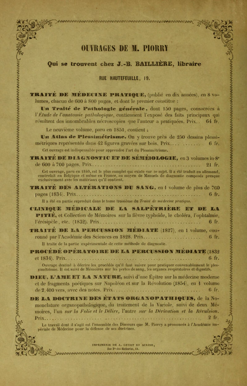 -'.V .-.-.-'..-..._..- . . /. OUVRAGES DE M. PIORRY Qui se trouvent chez J.-B. BAILLIÈRE, libraire RUE HAUTEFEU1LLE, 19. TRAITE DE MEDECINE PK.1T1QIE, (publié en dix années), en 8 vo- lumes, chacun de 600 à 800 pages, et dont le premier constitue : Un Traité €le Pathologie générale, dont 150 pages, consacrées à VEtude de l'analomie pathologique, contiennent l'exposé des faits principaux qui résultent des innombrables nécroscopies ']ue l'auteur a pratiquées. Prix.. 64 fr. Le neuvième volume, paru en 1851, contient : Uit Atlas de PBessimétrisiiue. On y trouve près de 250 dessins plessi- métriques représentés dans 42 figures gravées sur bois. Prix 6 IV. Cet ouvrage est indispensable pour apprendre l'arl du Plessimétrisme. TRAITÉ DE DIAGNOSTIC ET DE SÉMÉlOLOCilE, en 3 volumes in-8» de 600 à 700 pages. Prix 21 fr. Cel ouvrage, paru en 1840, est le plus complet qui existe sur ee sujet. Il a été traduit en allemand, contrefait eu Belgique el même en FVance.au moyen de Manuels de diagnostic composés presque exclusivement avec les matériaux qu'il contient, TRAITÉ DES ALTÉRATIONS DU SANG, en I volume de plus de 700 pages (1834). Prix 6 fr. Il a été en partie reproduit dans le tome troisième du Traité de médecine pratiqua. CLINIQUE MÉDICALE DE LA SALPETRIERE ET DE LA PITIÉ, et Collection de Mémoires sur la lièvre typhoïde, le choléra, l'ophtalmie, l'érésipèle , etc. (1832). Prix 6 fr. TRAITÉ DE LA PERCUSSION MÉDIATE (1827), en 1 volume, cou- ronné par l'Académie des Sciences en 1828. Prix 6 fr. Il traite de la partie expérimentale de celte méthode de diagnostic. PROCÉDÉ OPÉRATOIRE DE LA PERCUSSION MÉDIATE (1832 et 1834). Prix 6 IV. Ouvrage destiné -i décrire les procédés qu'il faut suivre pour pratiquer convenablement le ples- simétrisme. Il est suivi de Mémoires sur le> pertes de sang, les organes respiratoires et digestifs. DIEU. L'AME ET LA NATURE, suivi d'une Épître sur la médecine moderne et de fragments poétiques sur Napoléon et sur la Révolution (1854;, en I volume de 2.400 vers, avec des noies. Prix 6 IV. DE LA DOCTRINE DES ÉTATS OROANOPATIIIQUES, de la No- menclature organupalliologique, du traitement de la Variole, suivi de deux Mé- moires, l'un sur ht Folie et le Délire, l'autre sur I» Dérivation et h Révulsion. Prix 2 fr. Le, travail dont il s'agit est l'ensemble des Discours que M. Riorry a prononcés à l'Académie im- périale de Médecine pour la défense de ses doctrines. IMPMMBMS l'E A. GTIYOT Kl SCRIBE, KU V -;' i::i; «, 1S.