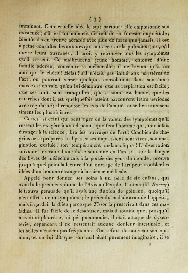 imminent. Cette cruelle ide'e le suit partout ; elle empoisonne son existence; s'il est un moment distrait de sa funeste inquiétude; bientôt il s'en trouve accablé avec plus de force que jamais. Il ose a peine consulter les auteurs qui ont écrit sur la pulmonie, et, s'il ouvre leurs ouvrages, il croit y retrouver tous les symptômes qu'il ressent. Ce malheureux jeune homme, entouré d'une famille adorée , concentre sa mélancolie ; il ne l'avoue qu'à un ami qui le chérit ! Hélas ! s'il n'était pas initié aux mystères de l'art, on pourrait verser quelques consolations dans son âme; mais c'est en vain qu'on lui démontre que sa respiration est facile , que ses nuits sont tranquilles, que sa santé est bonne, que les catarrhes dont il est quelquefois atteint parcourent leurs périodes avec régularité ; il repousse les avis de l'amitié, et se livre aux sen- timens les plus sinistres. Certes, si celui qui peut juger de la valeur des symptômes qu'il ressent les exagère à un tel point, que fera l'homme qui, tout-à-fait étranger à la science, lira les ouvrages de l'art? Combien de cha- grins ne se préparera-t-il pas, si ses impressions sont vives , son ima- gination exaltée, son tempérament mélancolique ! L'observation, suivante,, extraite d'une thèse soutenue en Fan 11 , sur le danger des livres de médecine mis à la portée des gens du monde, prouve jusqu'à quel point la lecture d'un ouvrage de l'art peut troubler les idées d'un homme étranger à la science médicale. Appelé pour donner ses soins à un père de six enfans, qui avait lu le premier volume de l'Avis au Peuple , l'auteur (M. Barrey) le trouva persuadé qu'il avait une fluxion de poitrine, quoiqu'il n'en offrît aucun symptôme ; le prétendu malade avait de l'appétit, mais il gardait la diète parce que Tissot la prescrivait dans ces ma- ladies. Il fut facile de le désabuser, mais il soutint que, puisqu'il n'avait ni pleurésie, ni péripneumonie, il était attaqué de dysen- terie; cependant il ne ressentait aucune douleur intestinale, et les selles n'étaient pas fréquentes. On réfuta de nouveau son opi- nion, et on lui dit que son mal était purement imaginaire ; il se 2