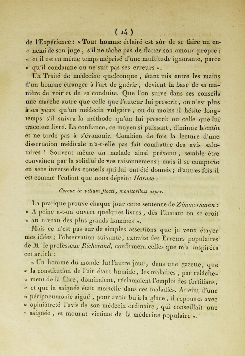 C»4) de l'Expérience : « Tout homme éclairé est sûr de se faire un en- » nemideson juge , s'il ne tâche pas de flatter son amour-propre ; « et il est en même tempsme'prisé d'une multitude ignorante, parce « qu'il condamne ou ne suit pas ses erreurs «. Un Traité de médecine quelconque , étant mis entre les mains d'un homme étranger à l'art de guérir, devient la base de sa ma- nière de voir et de sa conduite. Que l'on suive dans ses conseils une marche autre que celle que l'auteur lui prescrit, on n'est plus à ses yeux qu'un médecin vulgaire , ou du moins il hésite long- temps s'il suivra la méthode qu'on lui prescrit ou celle que lui trace son livre. La confiance, ce moyen si puissant, diminue bientôt et ne tarde pas à s'évanouir. Combien de fois la lecture d'une dissertation médicale n'a-t-elle pas fait combattre des avis salu- taires ! Souvent même un malade ainsi prévenu, semble être convaincu par la solidité de vos raisonnemens ; mais il se comporte en sens inverse des conseils qui lui ont été donnés ; d'autres fois il est comme l'enfant que nous dépeint Horace : Cereus in vitium flecti, monitoribus asper. La pratique prouve chaque jour celte sentence de Zimmermann : « A peine a-t-on ouvert quelques livres , dès l'instant on se croit « au niveau des plus grands hommes ». Mais ce n'est pas sur de simples assenions que je veux élayer mes idées; l'observation suivante, extraite des Erreurs populaires de M. le professeur Richerand, confirmera celles que m'a inspirées cet article : « On homme du monde lut l'autre jour, dans une gazette, que « la constitution de l'air étant humide, les maladies , par relàche- « ment de ta fibre, dominaient, réclamaient l'emploi des fortifians, « et que la saignée était mortelle dans ces maladies. Atteint d'une « péripneumonie aiguë , pour avoir bu à la glace , il repoussa avec « opiniâtreté l'avis de son médecin ordinaire , qui conseillait une « saignée , et mourut victime de la médecine populaire ».