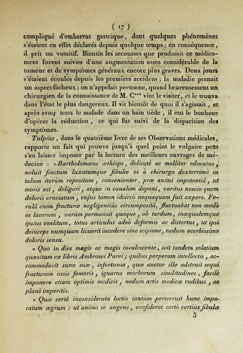 (»7) compliqué d'embarras gastrique, dont quelques phénomènes s'étaient en effet déclarés depuis quelque temps ; en conséquence, il prit un vomitif. Bientôt les secousses que produisit ce médica- ment furent suivies d'une augmentation assez considérable de la tumeur et de symptômes généraux encore plus graves. Deux jours s'étaient écoulés depuis les premiers accidens ; la maladie prenait un aspect fâcheux; on n'appelait personne, quand heureusement un chirurgien de la connaissance de M. C*** vînt le visiter, et le trouva dans l'état le plus dangereux. Il vit bientôt de quoi il s'agissait , et après avoir tenu le malade dans un bain tiède , il eut le bonheur d'opérer la réduction , ce qui fut suivi de la disparition des symptômes. Tulpius , dans le quatrième livre de ses Observations médicales, rapporte un fait qui prouve jusqu'à quel point le vulgaire peut s'en laisser imposer par la lecture des meilleurs ouvrages de mé- decine : «Bartholomœus œthiops, délicate ac molliter educatus J noluit fractura luxatumque Jibulœ os à chirurgo dexlerrimè in talum iterùm repositum } convenienter, prœ animi impotentiâ} ut moris est, deligari} atque in canalem deponi, veritus nescio quem doloris cruciatum } cujus tamen idcirco nequaquam fuit expers. Fe- rulâ enim fracturas negligentiùs circumpositâ, Jluctuabat non modo os lacerum , verùm permansit quoque } ob tardum, inœqualemque ipsius coalitum, totus articulus adeo deformis ac distorlus } ut ipsi deinceps nwnquam licuerit incedere sine scipione} nedum acerbissimo doloris sensu. « Quo in dies magis ac magis invalescente, ivit tandem solatium quiesitum ex libris Ambrosei Pareij quibusperperam intellectis } ac- commodavit surœ suce} infortunia} quœ auctor ille adstruit sequi fracturam ossis femoris, ignarus morborum similitudines , facile imponere etiam optimis medicis 3 nedum artis medicœ rudibus } ac plané imperitis. « Quœ certè inconsiderata lectio tantùm perterruit hune impa- ratum œgrum : ut animo se angens, confideret certb cerliùs fibulœ 5