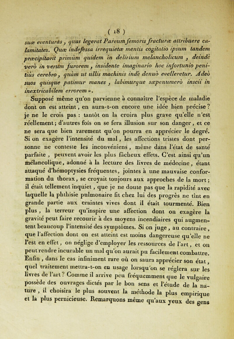 suce eventuras , (/uas legerat Pareumfemoris fracturas attribuere ca- lamitates. Quce indefessa irrequietœ mentis cogitatio ipsum tandem prœcipitavit primùm quidem in delitium melancholicum } deindè verb in verilm furorem , insidente imaginario hoc injortunio peni- tiùs cerebro } quam ut ullis machinis indè denuo evelleretur. Adeb suos quisque patimur mânes , labimurque sœpenumerb inscii in inextricabilem errorem». Supposé même qu'on parvienne à connaître l'espèce de maladie dont on est atteint, en aura-1-on encore une ide'e bien pre'cise ? je ne le crois pas : tantôt on la croira plus grave qu'elle n'est réellement ; d'autres fois on se fera illusion sur son danger, et ce ne sera que bien rarement qu'on pourra en appre'cier le degré. Si on exagère l'intensité du mal, les affections tristes dont per- sonne ne conteste les inconvéniens , même dans l'état de santé parfaite , peuvent avoir les plus fâcbeux elFets. C'est ainsi qu'un mélancolique, adonné à la lecture des livres de médecine, étant attaqué d'hémoptysies fréquentes, jointes à une mauvaise confor- mation du thorax, se croyait toujours aux approches de la mort ; il était tellement inquiet , que je ne doute pas que la rapidité avec laquelle la phtbisie pulmonaire fit chez lui des progrès ne tînt en grande partie aux craintes vives dont il était tourmenté. Bien plus , la terreur qu'inspire une affection dont on exagère la gravité peut faire recourir à des moyens incendiaires qui augmen- tent beaucoup l'intensité des symptômes. Si on juge , au contraire , que l'affection dont on est atteint est moins dangereuse qu'elle ne l'est en effet, on néglige d'employer les ressources de l'art, et on peut rendre incurable un mal qu'on aurait pu facilement combattre. Enfin , dans le cas infiniment rare où on saura apprécier son état quel traitement mettra-t-on en usage lorsqu'on se réglera sur les livres de l'art? Gomme il arrive peu fréquemment que le vulgaire possède des ouvrages dictés par le bon sens et l'étude de la na- ture , il choisira le plus souvent la méthode la plus empirique et la plus pernicieuse. Remarquons même qu'aux yeux des gens
