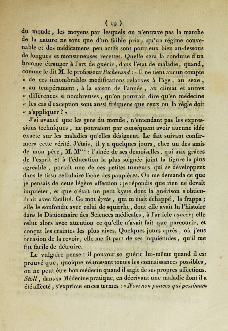 du monde, les moyens par lesquels on n'entrave pas la marche de la nature ne sont que d'un faible prix; qu'un régime conve- nable et des médicamens peu actifs sont pour eux bien au-dessous de longues et monstrueuses recettes. Quelle sera la conduite d'un homme étranger à l'art de guérir, dans l'état de maladie, quand,' comme le dit M. le professeur Richerand : «Il ne tient aucun compte « de ces innombrables modifications relatives à l'âge , au sexe , « au tempérament , à la saison de l'année , au climat et autres « différences si nombreuses, qu'on pourrait dire qu'en médecine « les cas d'exception sont aussi fréquens que ceux ou la règle doit « s'appliquer ? >» J'ai avancé que les gens du monde , n'entendant pas les expres- sions techniques , ne pouvaient par conséquent avoir aucune idée exacte sur les maladies qu'elles désignent. Le fait suivant confir- mera cette vérité. J'étais, il y a quelques jours, chez un des amis de mon père, M. M*** : l'aînée de ses demoiselles, qui aux grâces de l'esprit et à l'éducation la plus soignée joint la figure la plus agréable , portait une de ces petites tumeurs qui se développent dans le tissu cellulaire lâche des paupières. On me demanda ce que je pensais de cette légère affection : je répondis que rien ne devait inquiéter; et que c'était un petit kyste dont la guérison s'obtien- drait avec facilité. Ce mot kyste , qui m'était échappé , la frappa ; elle le confondit avec celui de squirrhe, dont elle avait lu l'histoire dans le Dictionnaire des Sciences médicales , à l'article cancer; elle relut alors avec attention ce qu'elle n'avait fait que parcourir, et conçut les craintes les plus vives. Quelques jours après , où j'eus occasion de la revoir, elle me fit part de ses inquiétudes , qu'il me fut facile de détruire. Le vulgaire pense-t-il pouvoir se guérir lui-même quand il est prouvé que, quoique réunissant toutes les connaissances possibles, on ne peut être bon médecin quand il sagit de ses propres affections. Stoll, dans sa Médecine pratique, en décrivant une maladie dont il a été affecté , s'exprime en ces termes : «Novinonpaucos quipessimam