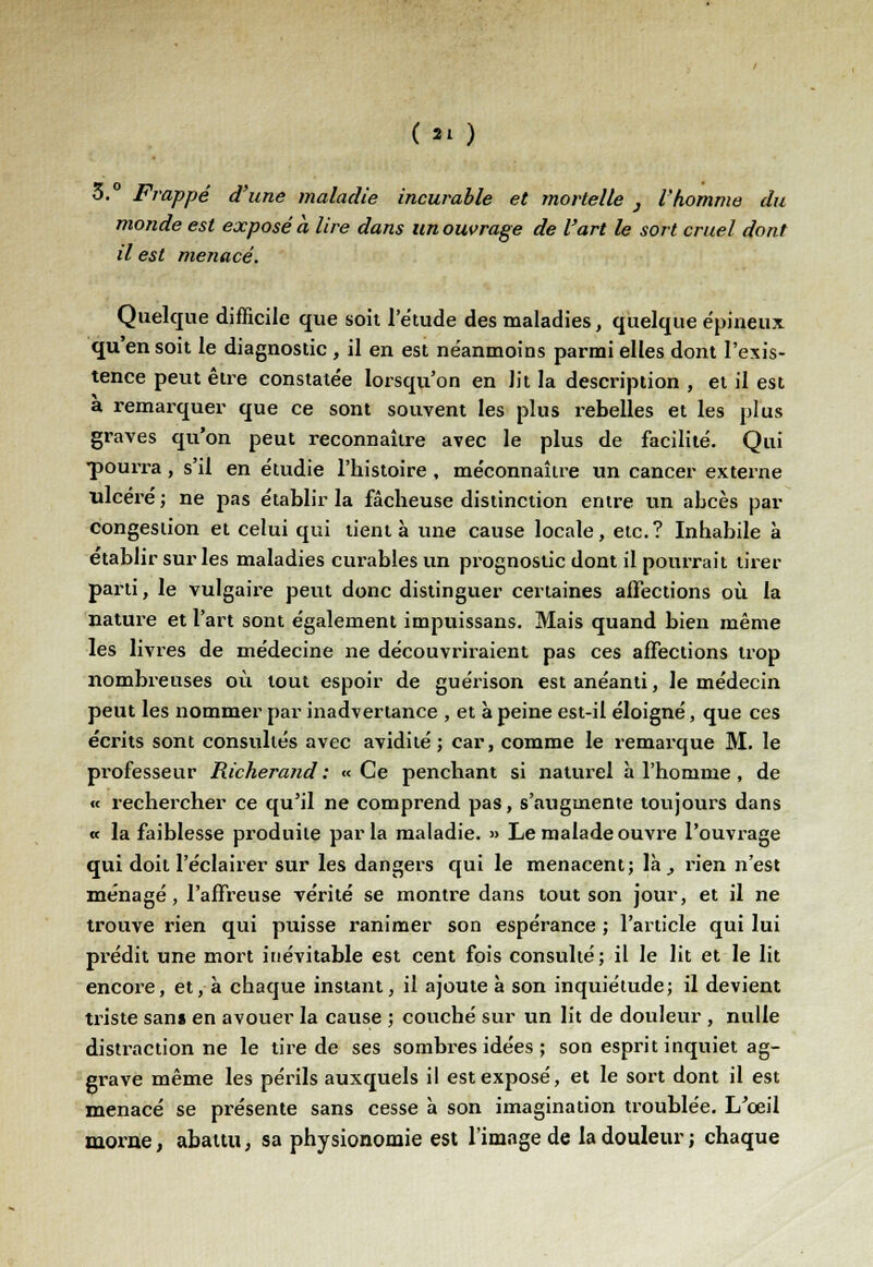 ( 2' ) 3.° Frappé d'une maladie incurable et mortelle } l'homme du monde est exposé à lire dans un ouvrage de l'art le sort cruel dont il est menacé. Quelque difficile que soit l'étude des maladies, quelque épineux qu'en soit le diagnostic , il en est néanmoins parmi elles dont l'exis- tence peut être constatée lorsqu'on en lit la description , et il est à remarquer que ce sont souvent les plus rebelles et les plus graves qu'on peut reconnaître avec le plus de facilité. Qui ■pourra, s'il en étudie l'histoire , méconnaître un cancer externe ulcéré ; ne pas établir la fâcheuse distinction entre un abcès par congestion et celui qui tient à une cause locale, etc.? Inhabile à établir sur les maladies curables un prognostic dont il pourrait tirer parti, le vulgaire peut donc distinguer certaines affections où la nature et l'art sont également impuissans. Mais quand bien même les livres de médecine ne découvriraient pas ces affections trop nombreuses où tout espoir de guérison est anéanti, le médecin peut les nommer par inadvertance , et à peine est-il éloigné, que ces écrits sont consultés avec avidité; car, comme le remarque M. le professeur Richerand : «Ce penchant si naturel h l'homme , de « rechercher ce qu'il ne comprend pas, s'augmente toujours dans « la faiblesse produite parla maladie. » Le malade ouvre l'ouvrage qui doit l'éclairer sur les dangers qui le menacent; là , rien n'est ménagé, l'affreuse vérité se montre dans tout son jour, et il ne trouve rien qui puisse ranimer son espérance ; l'article qui lui prédit une mort inévitable est cent fois consulté ; il le lit et le lit encore, et, à chaque instant, il ajoute à son inquiétude; il devient triste san» en avouer la cause ; couché sur un lit de douleur , nulle distraction ne le tire de ses sombres idées ; son esprit inquiet ag- grave même les périls auxquels il est exposé, et le sort dont il est menacé se présente sans cesse à son imagination troublée. L'œil morne, abattu, sa physionomie est l'image de la douleur; chaque