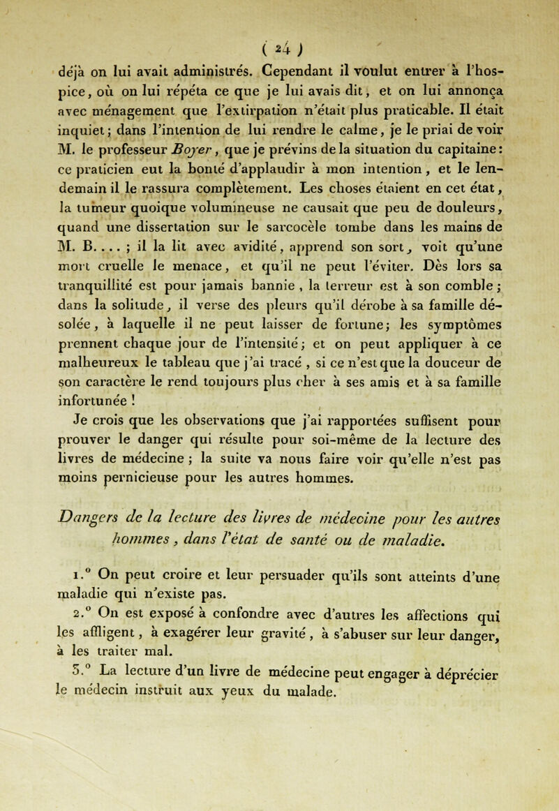 déjà on lui avait administrés. Cependant il voulut entrer à l'hos- pice, où on lui répéta ce que je lui avais dit, et on lui annonça avec ménagement que l'extirpation n'était plus praticable. Il était inquiet; dans l'intention de lui rendre le calme, je le priai de voir M. le professeur Bojer, que je prévins delà situation du capitaine: ce praticien eut la bonté d'applaudir à mon intention, et le len- demain il le rassura complètement. Les choses étaient en cet état, la tumeur quoique volumineuse ne causait que peu de douleurs, quand une dissertation sur le sarcocèle tombe dans les mains de M. B. ... ; il la lit avec avidité, apprend son sort, voit qu'une mort cruelle le menace, et qu'il ne peut l'éviter. Dès lors sa tranquillité est pour jamais bannie , la terreur est à son comble ; dans la solitude, il verse des pleurs qu'il dérobe à sa famille dé- solée, à laquelle il ne peut laisser de fortune; les symptômes prennent chaque jour de l'intensité ; et on peut appliquer à ce malheureux le tableau que j'ai tracé , si ce n'est que la douceur de son caractère le rend toujours plus cher à ses amis et à sa famille infortunée ! Je crois que les observations que j'ai rapportées suffisent pour prouver le danger qui résulte pour soi-même de la lecture des livres de médecine ; la suite va nous faire voir qu'elle n'est pas moins pernicieuse pour les autres hommes. Dangers de la lecture des livres de médecine pour les autres hommes, dans l'état de santé ou de maladie. i.° On peut croire et leur persuader qu'ils sont atteints d'une maladie qui n'existe pas. 2.0 On est exposé à confondre avec d'autres les affections qui les affligent, à exagérer leur gravité , à s'abuser sur leur danger, à les traiter mal. 5.° La lecture d'un livre de médecine peut engager à déprécier le médecin instruit aux yeux du malade.