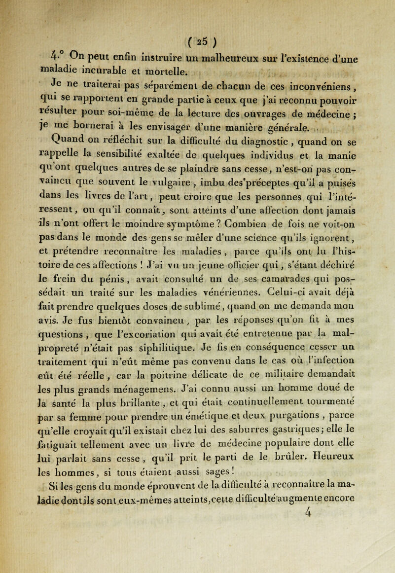 4-° On peut enfin instruire un malheureux sur l'existence d'une maladie incurable et mortelle. Je ne traiterai pas séparément de chacun de ces inconvéniens, qui se rapportent en grande partie à ceux que j'ai reconnu pouvoir résulter pour soi-même de la lecture des ouvrages de médecine ; je me bornerai à les envisager d'une manière générale. Quand on réfléchit sur la difficulté du diagnostic , quand on se rappelle la sensibilité exaltée de quelques individus et la manie qu'ont quelques autres de se plaindre sans cesse, n'est-on pas con- vaincu que souvent le vulgaire , imbu des'préceptes qu'il a puisés dans les livres de l'art, peut croire que les personnes qui l'inté- ressent, ou qu'il connaît,, sont atteints d'une affection dont jamais ils n'ont offert le moindre symptôme? Combien de fois ne voit-on pas dans le monde des gens se mêler d'une science qu'ils ignorent, et prétendre reconnaître les maladies , parce qu'ils ont lu l'his- toire de ces affections ! J'ai vu un jeune officier qui, s'étant déchiré le frein du pénis , avait consulté un de ses camarades qui pos- sédait un traité sur les maladies vénériennes. Celui-ci avait déjà fait prendre quelques doses de subiimé, quand on me demanda mou avis. Je fus bientôt convaincu, par les réponses qu'on lit à mes questions , que l'excoriation qui avait été entretenue par la mal- propreté n'était pas siphilitique. Je fis en conséquence cesser un traitement qui n'eût même pas convenu dans le cas où l'infection eût été réelle , car la poitrine délicate de ce militaire demandait les plus grands ménagemens. J'ai connu aussi un homme doué de la santé la plus brillante , et qui était continuellement tourmenté par sa femme pour prendre un émétique et deux purgations , parce qu'elle croyait qu'il existait chez lui des saburres gastriques; elle le fatiguait tellement avec un livre de médecine populaire dont elle lui parlait sans cesse , qu'il prit le parti de le brûler. Heureux les hommes, si tous étaient aussi sages! Si les gens du monde éprouvent de la difficulté à reconnaître la ma- ladie dont jls sont eux-mêmes atteints,cette difficulté augmente encore 4