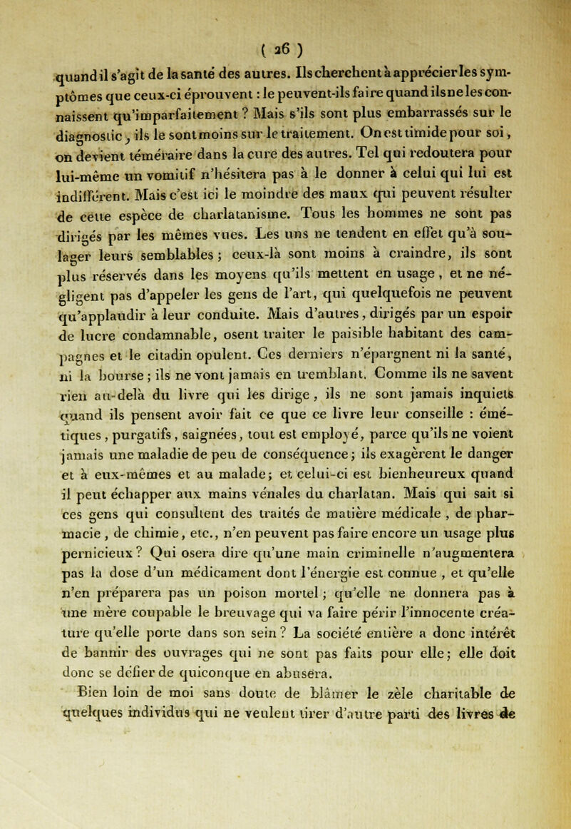( a6) quand il s'agît de la santé des autres. Ils cherchent à apprécier les sym- ptômes que ceux-ci éprouvent : le peuvent-ils faire quandilsneles con- naissent qu'imparfaitement ? Mais s'ils sont plus embarrassés sur le dia«nostic, ils le sontmoins sur le traitement. On est timide pour soi, on devient téméraire dans la cure des autres. Tel qui redoutera pour lui-même un vomitif n'hésitera pas à le donner à celui qui lui est indifférent. Mais c'est ici le moindre des maux qui peuvent résulter de cette espèce de charlatanisme. Tous les hommes ne sont pas diri°és par les mêmes vues. Les uns ne tendent en effet qu'à sou- lager leurs semblables; ceux-là sont moins à craindre, ils sont plus réservés dans les moyens qu'ils mettent en usage , et ne né- gligent pas d'appeler les gens de l'art, qui quelquefois ne peuvent qu'applaudir à leur conduite. Mais d'autres, dirigés par un espoir de lucre condamnable, osent traiter le paisible habitant des cam- pagnes et le citadin opulent. Ces derniers n'épargnent ni la santé, ni la bourse ; ils ne vont jamais en tremblant. Comme ils ne savent rien au-delà du livre qui les dirige, ils ne sont jamais inquiets cuand ils pensent avoir fait ce que ce livre leur conseille : étné- tiques, purgatifs, saignées, tout est employé, parce qu'ils ne voient jamais une maladie de peu de conséquence; ils exagèrent le danger et à eux-mêmes et au malade; et celui-ci est bienheureux quand il peut échapper aux mains vénales du charlatan. Mais qui sait si ces gens qui consultent des traités de matière médicale , de phar- macie , de chimie, etc., n'en peuvent pas faire encore un usage plus pernicieux? Qui osera dire qu'une main criminelle n'augmentera pas la dose d'un médicament dont l'énergie est connue , et qu'elle n'en préparera pas un poison mortel ; qu'elle ne donnera pas à une mère coupable le breuvage qui va faire périr l'innocente créa- ture qu'elle porte dans son sein ? La société entière a donc intérêt de bannir des ouvrages qui ne sont pas faits pour elle; elle doit donc se défier de quiconque en abusera. Bien loin de moi sans doute de blâmer le zèle charitable de quelques individus qui ne veulent tirer d'autre parti des livres de