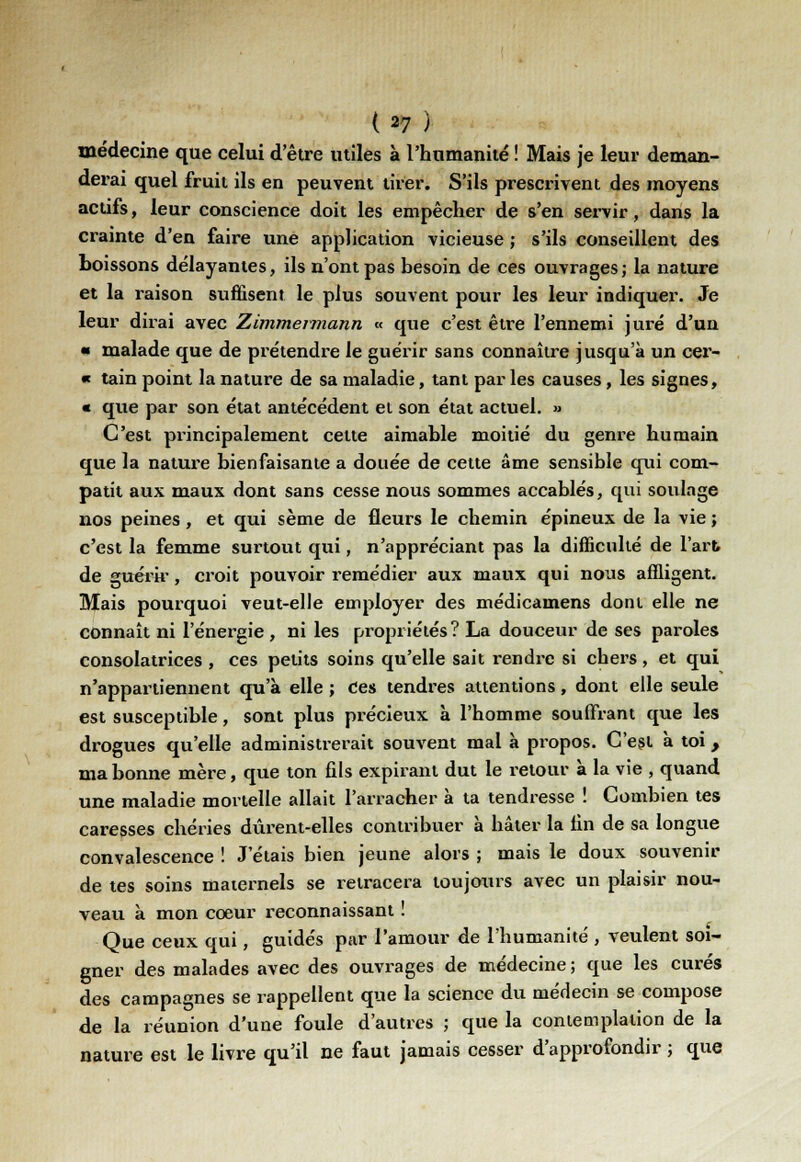 médecine que celui d'être utiles à l'humanité ! Mais je leur deman- derai quel fruit ils en peuvent tirer. S'ils prescrivent des moyens actifs, leur conscience doit les empêcher de s'en servir, dans la crainte d'en faire une application vicieuse ; s'ils conseillent des boissons délayantes, ils n'ont pas besoin de ces ouvrages; la nature et la raison suffisent le plus souvent pour les leur indiquer. Je leur dirai avec Zimmeimann « que c'est être l'ennemi juré d'un ■ malade que de prétendre le guérir sans connaître jusqu'à un cer- « tain point la nature de sa maladie, tant par les causes, les signes, « que par son état antécédent et son état actuel. » C'est principalement cette aimable moitié du genre humain que la nature bienfaisante a douée de cette âme sensible qui com- patit aux maux dont sans cesse nous sommes accablés, qui soulage nos peines, et qui sème de fleurs le chemin épineux de la vie ; c'est la femme surtout qui, n'appréciant pas la difficulté de l'art de guérir, croit pouvoir remédier aux maux qui nous affligent. Mais pourquoi veut-elle employer des médicamens dont elle ne connaît ni l'énergie , ni les propriétés? La douceur de ses paroles consolatrices, ces petits soins qu'elle sait rendre si chers, et qui n'appartiennent qu'à elle ; Ces tendres attentions, dont elle seule est susceptible, sont plus précieux à l'homme souffrant que les drogues qu'elle administrerait souvent mal à pi-opos. C'est à toi, ma bonne mère, que ton fils expirant dut le retour à la vie , quand une maladie mortelle allait l'arracher à ta tendresse ! Combien tes caresses chéries durent-elles contribuer à hâter la fin de sa longue convalescence ! J étais bien jeune alors ; mais le doux souvenir de tes soins maternels se retracera toujours avec un plaisir nou- veau à mon coeur reconnaissant ! Que ceux qui, guidés par l'amour de l'humanité , veulent soi- gner des malades avec des ouvrages de médecine ; que les curés des campagnes se rappellent que la science du médecin se compose de la réunion d'une foule d'autres ; que la contemplation de la nature est le livre qu'il ne faut jamais cesser d'approfondir ; que