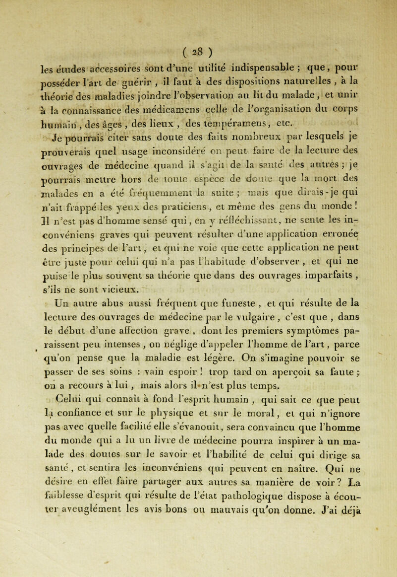 les études accessoires sont d'une utilité indispensable ; que, pour posse'der l'art de gue'rir , il faut à des dispositions naturelles , à la théorie des maladies joindre l'observation au lit du malade, et unir à la connaissance des médicamens celle de l'organisation du corps humain , des âges , des lieux , des tenrpéramens, etc. Je pourrais citer sans doute des faits nombreux par lesquels je prouverais quel usage inconsidéré' or. peut faire de la lecture des ouvrages de médecine quand il s'agit de la santé des autres ; je pourrais mettre hors de toute espèce de doute que la mort des malades en a été fréquemment la suite; mais que dirais-je qui n'ait frappé les yeux des praticiens , et même des gens du inonde ! îl n'est pas d'homme sensé qui, en y réfléchissant, ne sente les in- convéniens graves qui peuvent résulter d'une application erronée des principes de l'art, et qui ne voie que cette application ne peut être juste pour celui qui n'a pas l'habitude d'observer , et qui ne puise le plus souvent sa théorie que dans des ouvrages imparfaits , s'ils ne sont vicieux. Un autre abus aussi fréquent que funeste , et qui résulte de la lecture des ouvrages de médecine par le vulgaire , c'est que , dans le début d'une afïeciion grave , dont les premiers symptômes pa- raissent peu intenses , on néglige d'appeler l'homme de l'art, parce qu'on pense que la maladie est légère. On s'imagine pouvoir se passer de ses soins : vain espoir ! trop tard on aperçoit sa faute; on a recours à lui , mais alors il-n'est plus temps. Celui qui connaît à fond l'esprit humain , qui sait ce que peut Il confiance et sur le physique et sur le moral, et qui n'ignore pas avec quelle facilité elle s'évanouit, sera convaincu que l'homme du monde qui a lu un livre de médecine pourra inspirer à un ma- lade des doutes sur le savoir et l'habilité de celui qui dirige sa santé , et sentira les inconvéniens qui peuvent en naître. Qui ne désire en effet faire partager aux autres sa manière de voir? La faiblesse d'esprit qui résulte de l'état pathologique dispose à écou- ter aveuglément les avis bons ou mauvais qu'on donne. J'ai déjà