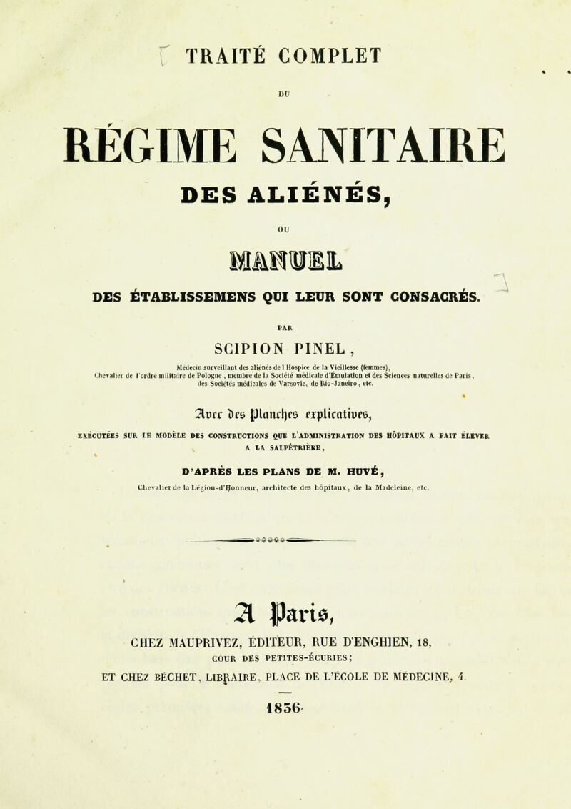 TRAITÉ COMPLET RÉGIME SANITAIRE DES ALIÉNÉS, ou DES ETABLISSEMENS QUI LEUR SONT CONSACRÉS. SCIPION PINEL, Médecin surveillant des aliénés de l'Hospice de la Vieillesse (femmes), Chevalier de l'ordre militaire de Pologne , membre de la Société médicale d'Émulation et des Sciences naturelles de Paris, des Sociétés médicales de Varsovie, de Rio-Janeiro, etc. 2lufc Î»f6 (llanrijcs frplicatiuee, EXÉCUTÉES SUR LE MODÈLE DES CONSTRUCTIONS QUE L'ADMINISTRATION DES HÔPITAUX A FAIT ÉLEVER A LA SALPÊTR1ERE, D'APRÈS LES PLANS DE M. HUVÉ, Chevalier de la Légion-d'IJonneur, architecte des hôpitaux, de la Madeleine, etc. » „ © M»^B>- 21 f>art*, CHEZ MAUPRIVEZ, ÉDITEUR, RUE D'ENGHIEN, 18, cour des petites-écuries; ET CHEZ BÉCHET, LIBRAIRE. PLACE DE L'ÉCOLE DE MÉDECINE, 1856