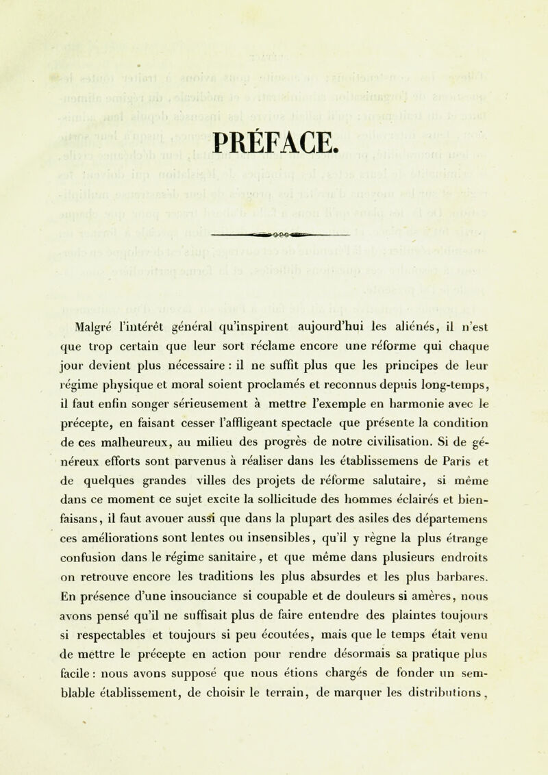 PRÉFACE. Malgré l'intérêt général qu'inspirent aujourd'hui les aliénés, il n'est que trop certain que leur sort réclame encore une réforme qui chaque jour devient plus nécessaire : il ne suffit plus que les principes de leur régime physique et moral soient proclamés et reconnus depuis long-temps, il faut enfin songer sérieusement à mettre l'exemple en harmonie avec le précepte, en faisant cesser l'affligeant spectacle que présente la condition de ces malheureux, au milieu des progrès de notre civilisation. Si de gé- néreux efforts sont parvenus à réaliser dans les établissemens de Paris et de quelques grandes villes des projets de réforme salutaire, si même dans ce moment ce sujet excite la sollicitude des hommes éclairés et bien- faisans , il faut avouer aussi que dans la plupart des asiles des départemens ces améliorations sont lentes ou insensibles, qu'il y règne la plus étrange confusion dans le régime sanitaire, et que même dans plusieurs endroits on retrouve encore les traditions les plus absurdes et les plus barbares. En présence d'une insouciance si coupable et de douleurs si amères, nous avons pensé qu'il ne suffisait plus de faire entendre des plaintes toujours si respectables et toujours si peu écoutées, mais que le temps était venu de mettre le précepte en action pour rendre désormais sa pratique plus facile : nous avons supposé que nous étions chargés de fonder un sem- blable établissement, de choisir le terrain, de marquer les distributions,