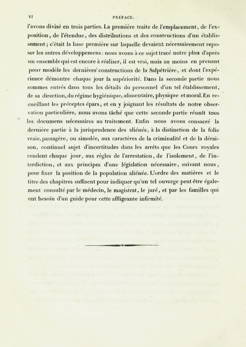 l'avons divisé en trois parties. La première traite de l'emplacement, de l'ex- position, de l'étendue, des distributions et des constructions d'un établis- sement ; c'était la base première sur laquelle devaient nécessairement repo- ser les autres développemens: nous avons à ce sujet tracé notre plan d'après un ensemble qui est encore à réaliser, il est vrai, mais au moins en prenant pour modèle les dernières'constructions de la Salpêtrière, et dont l'expé- rience démontre chaque jour la supériorité. Dans la seconde partie nous sommes entrés dans tous les détails du personnel d'un tel établissement, de sa direction, du régime hygiénique, alimentaire, physique et moral. En re- cueillant les préceptes épars, et en y joignant les résultats de notre obser- vation particulière, nous avons tâché que cette seconde partie réunît tous les documens nécessaires au traitement. Enfin nous avons consacré la dernière partie à la jurisprudence des aliénés, à la distinction de la folie vraie, passagère, ou simulée, aux caractères de la criminalité et de la dérai- son, continuel sujet d'incertitudes dans les arrêts que les Cours royales rendent chaque jour, aux règles de l'arrestation, de l'isolement, de l'in- terdiction, et aux principes d'une législation nécessaire, suivant nous, pour fixer la position de la population aliénée. L'ordre des matières et le titre des chapitres suffisent pour indiquer qu'un tel ouvrage peut être égale- ment consulté par le médecin, le magistrat, le juré, et par les familles qui ont besoin d'un guide pour cette affligeante infirmité.