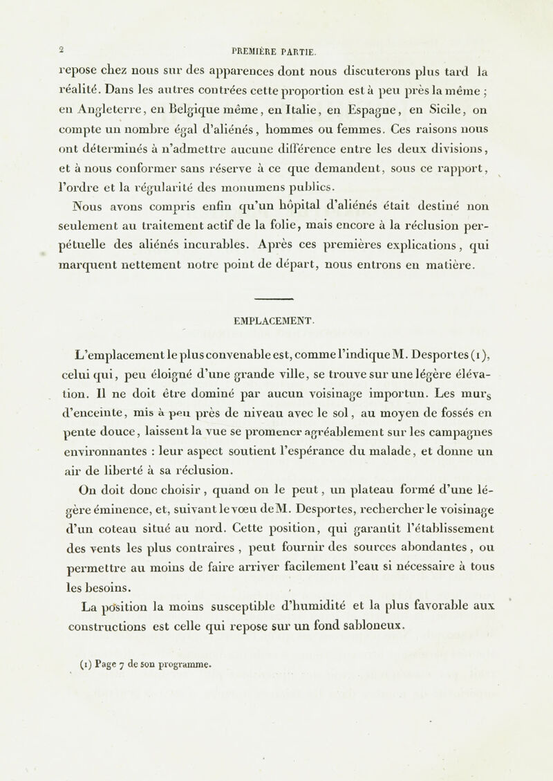 repose chez nous sur des apparences dont nous discuterons plus tard la réalité. Dans les autres contrées cette proportion esta peu près la même ; en Angleterre, en Belgique même, en Italie, en Espagne, en Sicile, on compte un nombre égal d'aliénés, hommes ou femmes. Ces raisons nous ont déterminés à n'admettre aucune différence entre les deux divisions, et à nous conformer sans réserve à ce que demandent, sous ce rapport, l'ordre et la régularité des monumens publics. Nous avons compris enfin qu'un hôpital d'aliénés était destiné non seulement au traitement actif de la folie, mais encore à la réclusion per- pétuelle des aliénés incurables. Après ces premières exjilications , qui marquent nettement notre point de départ, nous entrons eu matière. EMPLACEMENT. L'emplacement le plus convenable est, comme l'indique M. Desportes (i ), celui qui, peu éloigné d'une grande ville, se trouve sur une légère éléva- tion. Il ne doit être dominé par aucun voisinage importun. Les murs d'enceinte, mis à peu près de niveau avec le sol, au moyen de fossés en pente douce, laissent la vue se promener agréablement sur les campagnes environnantes : leur aspect soutient l'espérance du malade, et donne un air de liberté à sa réclusion. On doit donc choisir , quand on le peut, un plateau formé d'une lé- gère éminence, et, suivant le voeu deM. Desportes, rechercher le voisinage d'un coteau situé au nord. Cette position, qui garantit l'établissement des vents les plus contraires , peut fournir des sources abondantes, ou permettre au moins de faire arriver facilement l'eau si nécessaire à tous les besoins. La position la moins susceptible d'humidité et la plus favorable aux constructions est celle qui repose sur un fond sabloneux.