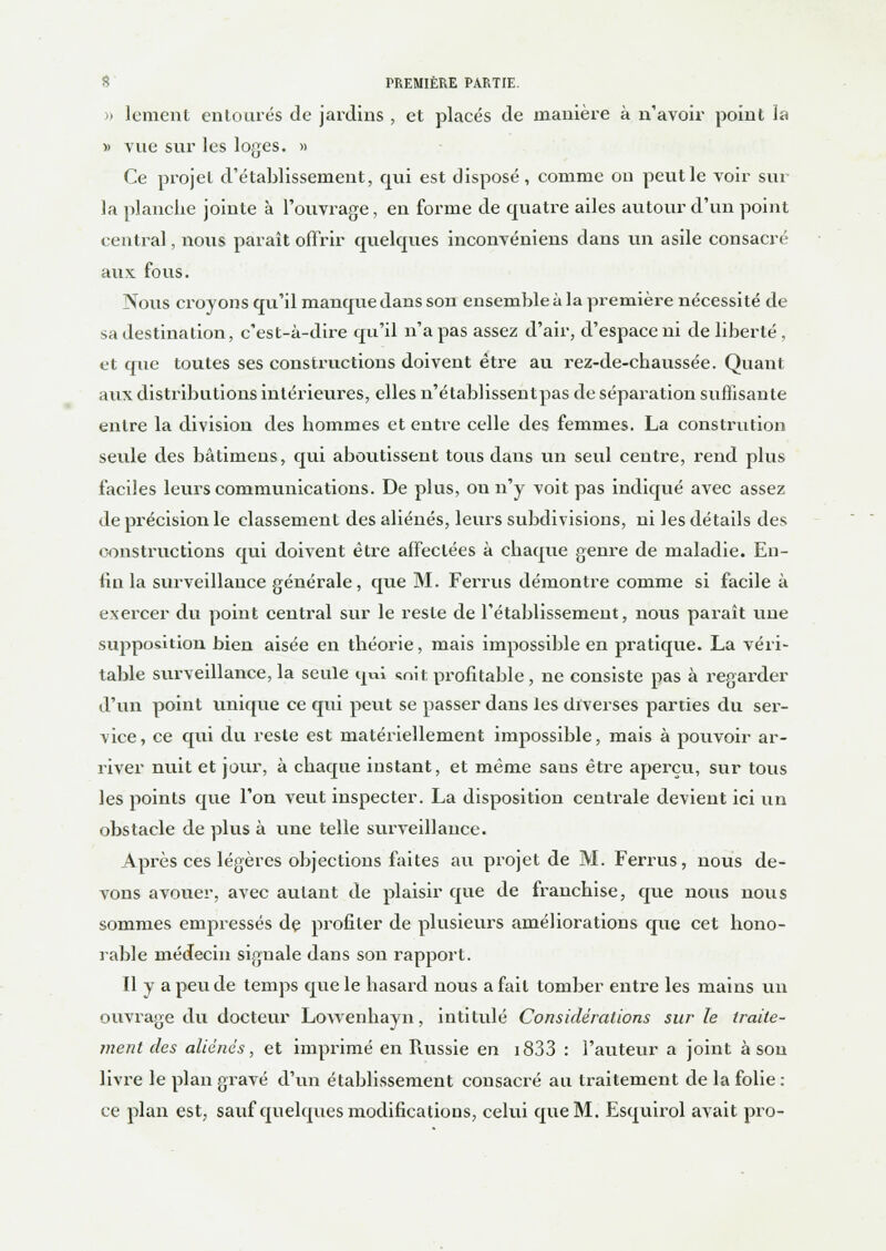 » 1 ement entourés de jardins , et placés de manière à n'avoir point la » vue sur les loges. » Ce projet d'établissement, qui est disposé, comme on peut le voir sur la planche jointe à l'ouvrage, en forme de quatre ailes autour d'un point central, nous paraît offrir quelques inconvéniens dans un asile consacré aux fous. Nous croyons qu'il manque dans son ensemble à la première nécessité de sa destination, c'est-à-dire qu'il n'a pas assez d'air, d'espace ni de liberté , et que toutes ses constructions doivent être au rez-de-chaussée. Quant aux distributions intérieures, elles n'établissentpas de séparation suffisante entre la division des hommes et entre celle des femmes. La constitution sevde des bâtimens, qui aboutissent tous dans un seul centre, rend plus faciles leurs communications. De plus, ou n'y voit pas indiqué avec assez de précision le classement des aliénés, leurs subdivisions, ni les détails des constructions qui doivent être affectées à chaque genre de maladie. En- fin la surveillance générale, que M. Ferrus démontre comme si facile à exercer du point central sur le reste de l'établissement, nous paraît une supposition bien aisée en théorie, mais impossible en pratique. La véri- table surveillance, la seule qui snit profitable , ne consiste pas à regarder d'un point unique ce qui peut se passer dans les diverses parties du ser- vice, ce qui du reste est matériellement impossible, mais à pouvoir ar- river nuit et jour, à chaque instant, et même sans être aperçu, sur tous les points que l'on veut inspecter. La disposition centrale devient ici un obstacle de plus à une telle surveillance. Après ces légères objections faites au projet de M. Ferrus, nous de- vons avouer, avec autant de plaisir que de franchise, que nous nous sommes empressés de profiter de plusieurs améliorations que cet hono- rable médecin signale dans son rapport. Il y a peu de temps que le hasard nous a fait tomber entre les mains un ouvrage du docteur LoAvenhayn, intitulé Considérations sur le traite- ment des aliénés, et imprimé en Russie en i833 : l'auteur a joint à sou livre le plan gravé d'un établissement consacré au traitement de la folie : ce plan est, sauf quelques modifications, celui que M. Esquirol avait pro-