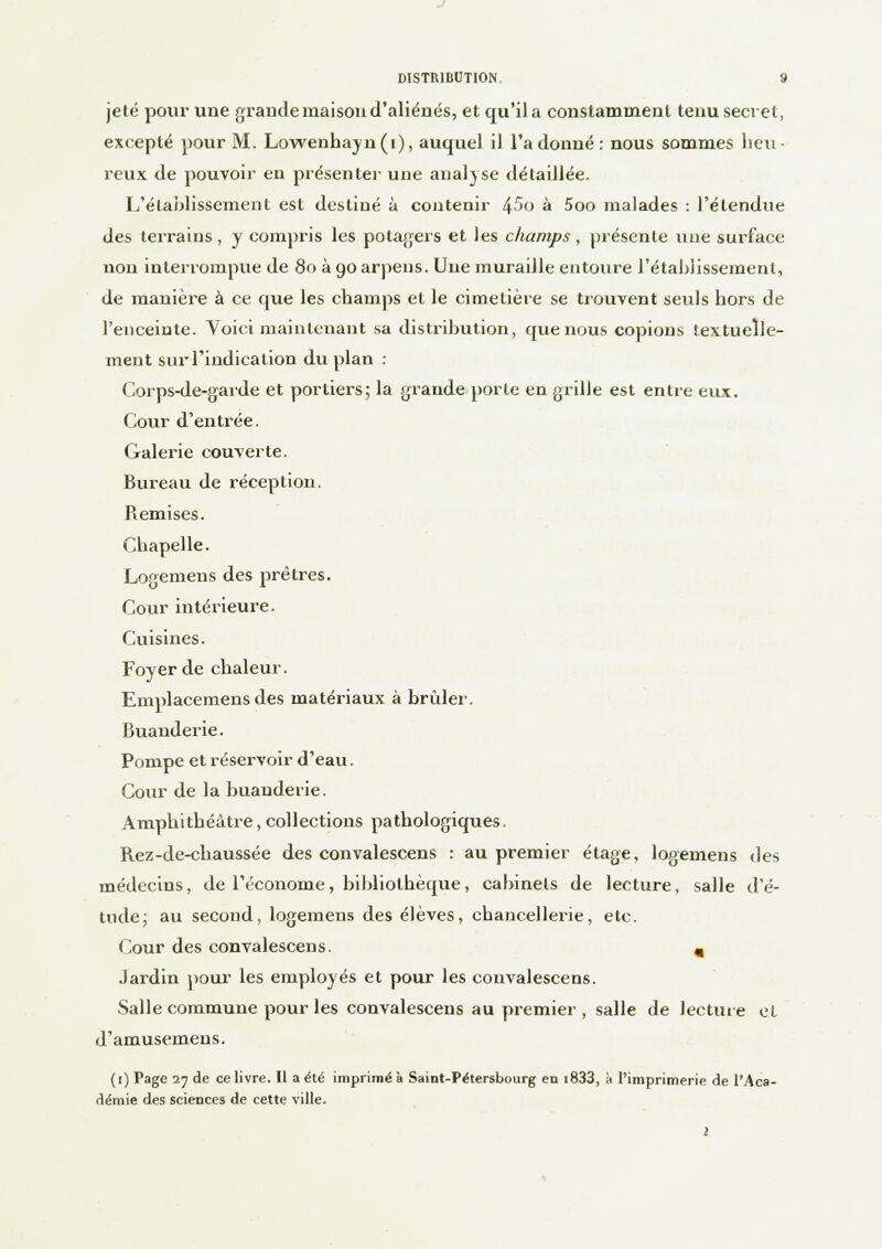 jeté pour une grande maison d'aliénés, et qu'il a constamment tenu secret, excepté pour M. Lowenhayn(i), auquel il l'adonné: nous sommes heu- reux de pouvoir en présente]- une analyse détaillée. L'établissement est destiné à contenir 45o à 5oo malades : l'étendue des terrains, y compris les potagers et les champs, présente une surface non interrompue de 80 à 90 arpens. Une muraille entoure l'établissement, de manière à ce que les champs et le cimetière se trouvent seuls hors de l'enceinte. Voici maintenant sa distribution, que nous copions textuelle- ment sur l'indication du plan : Corps-de-garde et portiers; la grande porte en grille est entre eux. Cour d'entrée. Galerie couverte. Bureau de réception. Remises. Chapelle. Logemens des prêtres. Cour intérieure. Cuisines. Foyer de chaleur. Emplacemens des matériaux à brûler. Buanderie. Pompe et réservoir d'eau. Cour de la buanderie. Amphithéâtre, collections pathologiques. Rez-de-chaussée des convalescens : au premier étage, logemens des médecins, de l'économe, bibliothèque, cabinets de lecture, salle d'é- tude; au second, logemens des élèves, chancellerie, etc. Cour des convalescens. m Jardin pour les employés et pour les convalescens. Salle commune pour les convalescens au premier, salle de lecture et d'amusemens. (1) Page 27 de ce livre. Il a été imprimé à Saint-Pétersbourg en i833, à l'imprimerie de l'Aca- démie des sciences de cette ville.