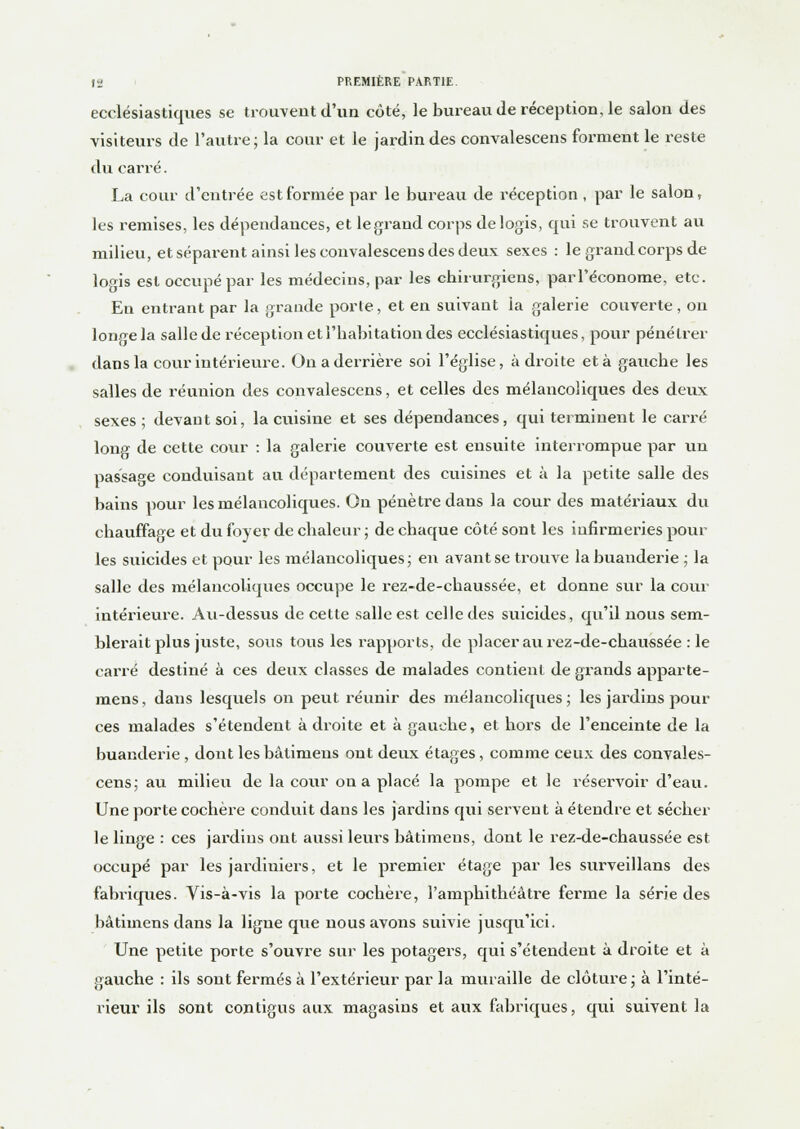 ecclésiastiques se trouvent d'un côté, le bureau de réception, le salon des visiteurs de l'autre; la cour et le jardin des convalescens forment le reste du carré. La cour d'entrée est formée par le bureau de réception , par le salon, les remises, les dépendances, et le grand corps de logis, qui se trouvent au milieu, et séparent ainsi les convalescens des deux sexes : le grand corps de logis est occupé par les médecins, par les chirurgiens, parl'économe, etc. En entrant par la graude porte, et en suivant la galerie couverte , on longe la salle de réception et l'habitation des ecclésiastiques, pour pénétrer dans la cour intérieure. On a derrière soi l'église, à droite et à gauche les salles de réunion des convalescens, et celles des mélancoliques des deux sexes ; devant soi, la cuisine et ses dépendances, qui terminent le carré long de cette cour : la galerie couverte est ensuite interrompue par un passage conduisant au département des cuisines et à la petite salle des bains pour les mélancoliques. On pénètre dans la cour des matériaux du chauffage et du foyer de chaleur ; de chaque côté sont les infirmeries poul- ies suicides et pour les mélancoliques; en avant se trouve la buanderie ; la salle des mélancoliques occupe le rez-de-chaussée, et donne sur la cour intérieure. Au-dessus de cette salle est celle des suicides, qu'il nous sem- blerait plus juste, sous tous les rapports, de placer au rez-de-chaussée : le carré destiné à ces deux classes de malades contient de grands apparte- mens, dans lesquels on peut réunir des mélancoliques; les jai'dins pour ces malades s'étendent à droite et à gauche, et hors de l'enceinte de la buanderie , dont les bàlimeus ont deux étages, comme ceux des convales- cens; au milieu de la cour on a placé la pompe et le réservoir d'eau. Une porte cochère conduit dans les jardins qui servent à étendre et sécher le linge : ces jardins ont aussi leurs bâtimens, dont le rez-de-chaussée est occupé par les jardiniers, et le premier étage par les surveillans des fabriques. Vis-à-vis la porte cochère, l'amphithéâtre ferme la série des bàthnens dans la ligne que nous avons suivie jusqu'ici. Une petite porte s'ouvre sur les potagers, qui s'étendent à droite et à gauche : ils sont fermés à l'extérieur par la muraille de clôture; à l'inté- rieur ils sont contigus aux magasins et aux fabriques, qui suivent la