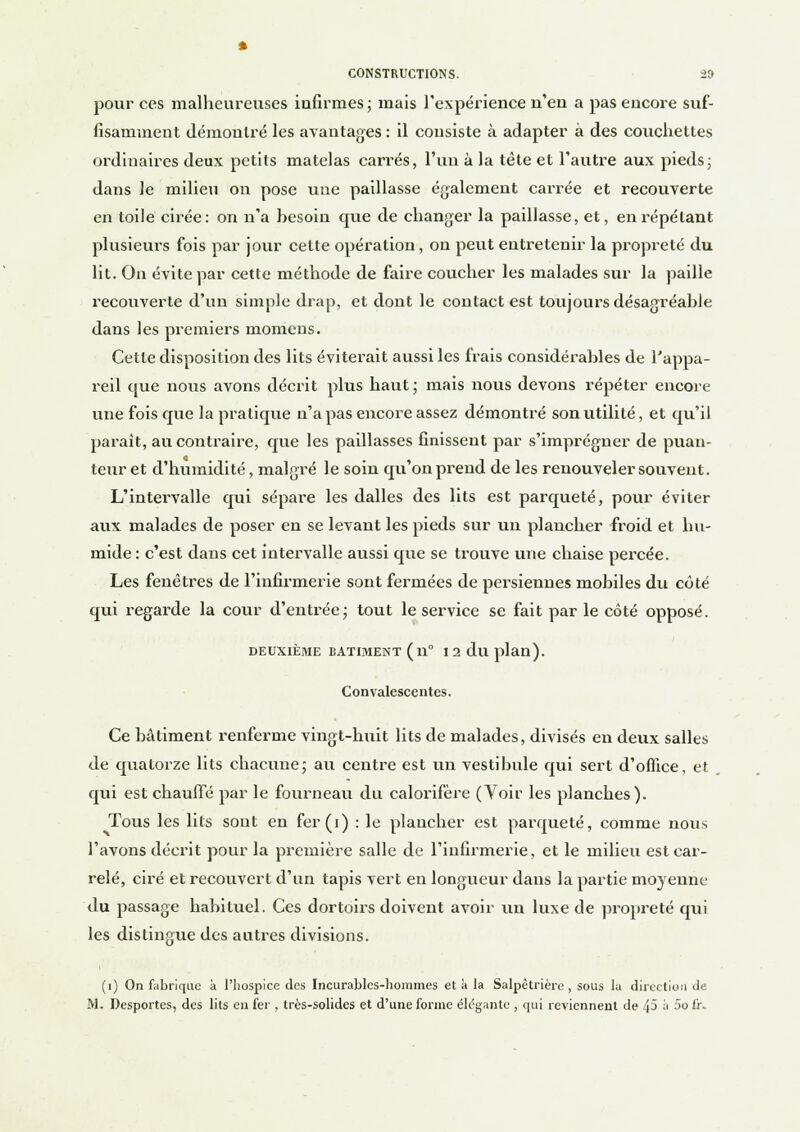 pour ces malheureuses infirmes; mais l'expérience n'en a pas encore suf- fisamment démontré les avantages : il consiste à adapter à des couchettes ordinaires deux petits matelas carrés, l'un à la tête et l'autre aux pieds; dans le milieu on pose une paillasse également carrée et recouverte en toile cirée: on n'a hesoin que de changer la paillasse, et, en répétant plusieurs fois par jour cette opération, on peut entretenir la propreté du lit. On évite par cette méthode de faire coucher les malades sur la paille recouverte d'un simple drap, et dont le contact est toujours désagréahle dans les premiers momens. Cette disposition des lits éviterait aussi les frais considérables de l'appa- reil que nous avons décrit plus haut ; mais nous devons répéter encore une fois que la pratique n'a pas encore assez démontré son utilité, et qu'il paraît, au contraire, que les paillasses finissent par s'imprégner de puan- teur et d'humidité, malgré le soin qu'on prend de les renouveler souvent. L'intervalle qui sépare les dalles des lits est parqueté, pour éviter aux malades de poser en se levant les pieds sur un plancher froid et hu- mide : c'est dans cet intervalle aussi que se trouve une chaise percée. Les fenêtres de l'infirmerie sont fermées de persiennes mobiles du côté qui regarde la cour d'enttée; tout le service se fait par le côté opposé. DEUXIÈME BATIMENT (il0 12 du plan). Convalescentes. Ce bâtiment renferme vingt-huit lits de malades, divisés en deux salles de quatorze lits chacune; au centre est un vestibule qui sert d'office, et qui est chauffé par le fourneau du calorifère (Voir les planches). Tous les lits sont en fer (i) : le plancher est parqueté, comme nous l'avons décrit pour la première salle de l'infirmerie, et le milieu est car- relé, ciré et recouvert d'un tapis vert en longueur dans la partie moyenne du passage habituel. Ces dortoirs doivent avoir un luxe de propreté qui les distingue des autres divisions. (1) On fabrique à l'hospice des Incurables-hommes et à la Salpétrière , sous la direction de M. Desportes, des lits eu fer , très-solides et d'une forme élégante , qui reviennent de 45 à 5ofi\.