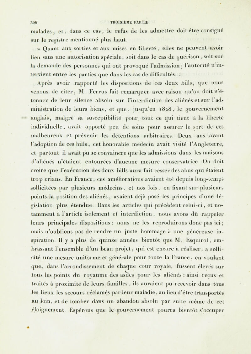 malades ; et , dans ce cas , le refus de les admettre doit être consigné sur le registre mentionné plus haut. » Quant aux sorties et aux mises en liberté , elles ne peuvent avoir lieu sans une autorisation spéciale, soit dans le cas de guérison , soit sur la demande des personnes qui ont provoqué l'admission ; l'autorité n'in- tervient entre les parties que dans les cas de difficultés. » Après avoir rapporté les dispositions de ces deux bills, que nous venons de citer, M. Ferrus fait remarquer avec raison qu'on doit s'é- tonner de leur silence absolu sur l'interdiction des aliénés et sur l'ad- ministration de leurs biens, et que , jusqu'en 1828, le gouvernement anglais, malgré sa susceptibilité pour, tout ce qui tient à la liberté individuelle, avait apporté peu de soins pour assurer le sort de ces malheureux et prévenir les détentions arbitraires. Deux ans avant l'adoption de ces bills , cet honorable médecin avait visité l'Angleterre, et partout il avait pu se convaincre que les admissions dans les maisons d'aliénés n'étaient entourées d'aucune mesure conservatrice. On doit croire que l'exécution des deux bills aura fait cesser des abus qui étaient trop crians. En France, ces améliorations avaient été depuis long-temps sollicitées par plusieurs médecins, et nos lois, en fixant sur plusieurs points la position des aliénés, avaient déjà posé les principes d'une lé- gislation plus étendue. Dans les articles qui précèdent celui-ci, et no- tamment à l'article isolement et interdiction . nous avons dû rappeler leurs principales dispositions : nous ne les reproduirons donc pas ici ; mais n'oublions pas de rendre un juste hommage à une généreuse in- spiration. Il y a plus de quinze années bientôt que M. Esquirol, em- brassant l'ensemble d'un beau projet, qui est encore à réaliser, a solli- cité une mesure uniforme et générale pour toute la France, en voulant que, dans l'arrondissement de chaque cour royale, fussent élevés sur tous les points du royaume des asiles pour les aliénés : ainsi reçus et traités à proximité de leurs familles, ils auraient pu recevoir dans tous les lieux les secours réclamés parleur maladie, au lieu d'être transportés au loin, et de tomber dans un abandon absolu par suite même de cet éloignement. Espérons que le gouvernement pourra bientôt s'occuper