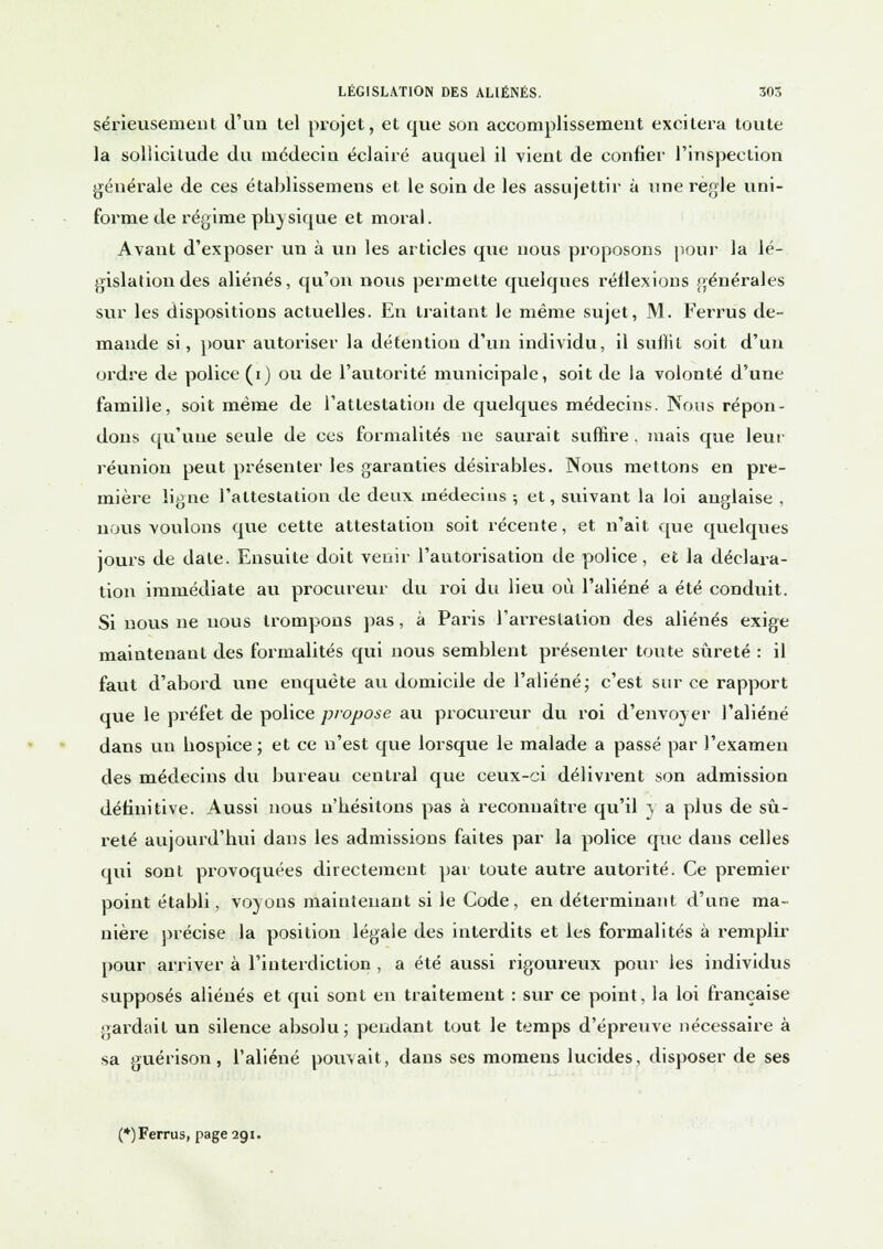 sérieusement d'un tel projet, et que son accomplissement excitera toute la sollicitude du médecin éclairé auquel il vient de confier l'inspection générale de ces établissemens et le soin de les assujettir à une règle uni- forme de régime physique et moral. A vaut d'exposer un à vin les articles que nous proposons pour la lé- gislation des aliénés, qu'on nous permette quelques réflexions générales sur les dispositions actuelles. En traitant le même sujet, M. Ferrus de- mande si, pour autoriser la détention d'un individu, il suffit soit d'un ordre de police (i) ou de l'autorité municipale, soit de la volonté d'une famille, soit même de l'attestation de quelques médecins. Nous répon- dons qu'une seule de ces formalités ne saurait suffire, mais cpie leur réunion peut présenter les garanties désirables. Nous mettons en pre- mière ligne l'attestation de deux médecins ; et, suivant la loi anglaise , nous voulons que cette attestation soit récente, et n'ait que quelques jours de date. Ensuite doit venir l'autorisation de police , et la déclara- tion immédiate au procureur du roi du lieu où l'aliéné a été conduit. Si nous ne nous trompons pas, à Paris l'arrestation des aliénés exige maintenant des formalités qui nous semblent présenter toute sûreté : il faut d'abord une enquête au domicile de l'aliéné; c'est sur ce rapport que le préfet de police propose au procureur du roi d'envoyer l'aliéné dans un hospice ; et ce n'est que lorsque le malade a passé par l'examen des médecins du bureau central que ceux-ci délivrent son admission définitive. Aussi nous n'hésitons pas à reconnaître qu'il y a plus de sû- reté aujourd'hui dans les admissions faites par la police que dans celles qui sont provoquées directement par toute autre autorité. Ce premier point établi, voyons maintenant si le Code, en déterminant d'une ma- nière précise la position légale des interdits et les formalités à remplir pour arriver à l'interdiction , a été aussi rigoureux pour les individus supposés aliénés et qui sont en traitement : sur ce point, la loi française gardait un silence absolu; pendant tout le temps d'épreuve nécessaire à sa guérison, l'aliéné pouvait, dans ses momens lucides, disposer de ses (*)Ferrus, page 291.