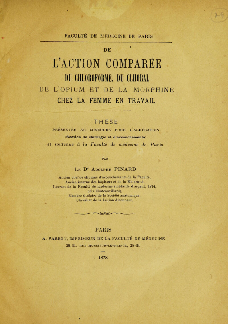 FACULTÉ DE MÉDECINE DE PARIS DE L'ACTION COMPARÉE DU CHLOROFORME, BU CLIIOIUL DE L'OPJUM ET DE LA MORPHINE CHEZ LA FEMME EN TRAVAIL THESE PRÉSENTÉE AU CONCOURS POUR l'AGRÉGATION (Section de chirurgie et d'accouchements et soutenue à la Faculté de médecine de Paris Le Dr Adolphe PINARD Ancien chef de clinique d'accouchements de la Faculté, Ancien interne des hôpitaux et de la Maiernité, Lauréat de la Faculté de médecine (médaille dargent, 1874, prix Châteauvillaril), Membre titulaire de la Société anatomique. Chevalier de la Légion d honneur. PARlb A. PARENT, IMPRIMEUR DE LA FACULTÉ DE MÉDECINE 29-31, RUE MONSIEUR.-LE-PRINCE, 29-31 1878