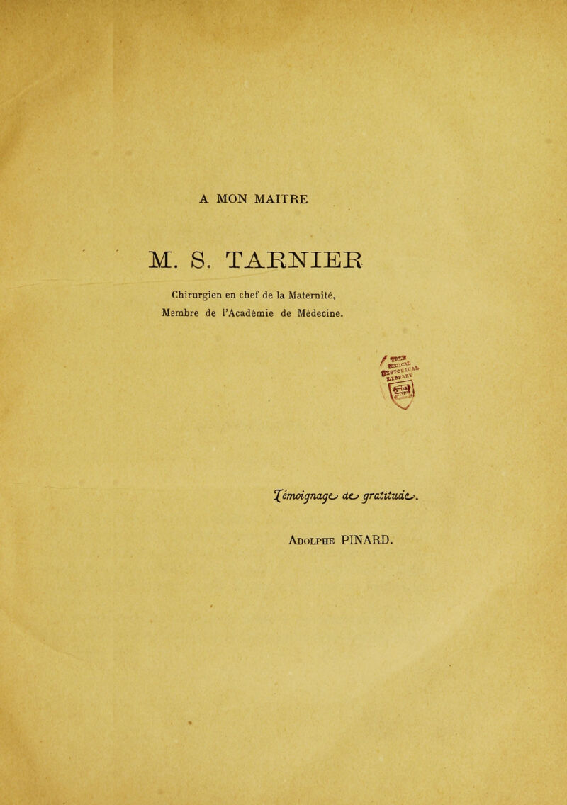 A MON MAITRE M. S. TARNIEE Chirurgien en chef de la Maternité, Membre de l'Académie de Médecine. %émoignagtj dc> gratitude. Adolfhe PINARD.