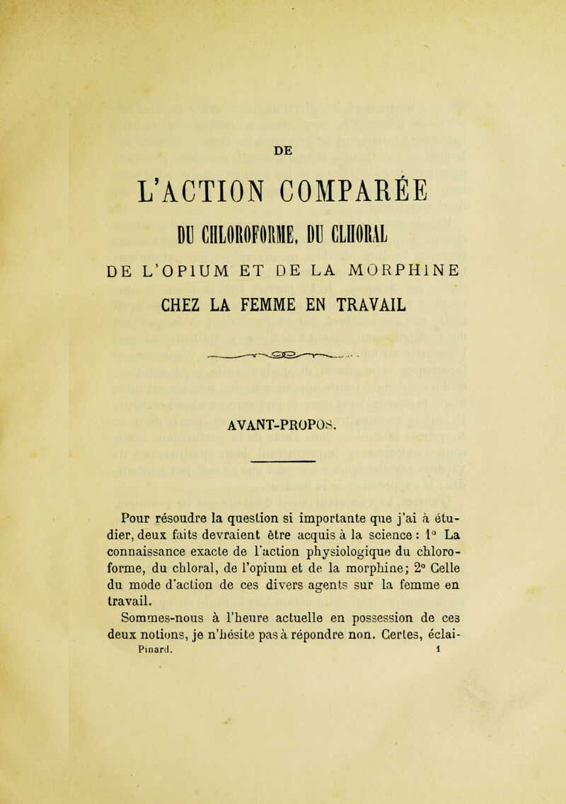 DE L'ACTION COMPARÉE DU CHLOROFORME, DU (MORAL DE L'OPIUM ET DE LA MORPHINE CHEZ LA FEMME EN TRAVAIL AVANT-PROPOS Pour résoudre la question si importante que j'ai à étu- dier, deux faits devraient être acquis à la science : 1° La connaissance exacte de l'action physiologique du chloro- forme, du chloral, de l'opium et de la morphine; 2° Celle du mode d'action de ces divers agents sur la femme en travail. Sommes-nous à l'heure actuelle en possession de ces deux notions, je n'hésite pas à répondre non. Certes, éclai-