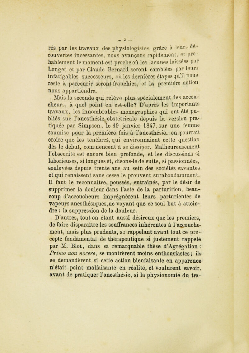 rés par les travaux des physiologistes, grâce à leurs dé- couvertes incessantes, nous avançons rapidement, et pro- bablement le moment est proche où les lacunes laissées par Longet et par Claude Bernard seront comblées par leurs infatigables successeurs, où les dernières étapes qu'il nous reste à parcourir seront franchies, et la première notion nous appartiendra. Mais la seconde qui relève plus spécialement des accou- cheurs, à quel point en est-elle? D'après les importants travaux, les innombrables monographies qui ont été pu- bliés sur l'anesthésie obstétricale depuis la version pra- tiquée par Simpson, le 19 janvier 1847, sur une femme soumise pour la première fois à l'anesthésie, on pourrait croire que les ténèbres, qui environnaient cette question dès le début, commencent à se dissiper. Malheureusement l'obscurité est encore bien profonde, et les discussions si laborieuses, si longues et, disons-le de suite, si passionnées, soulevées depuis trente ans au sein des sociétés savantes et qui renaissent sans cesse le prouvent surabondamment. Il faut le reconnaître, poussés, entraînés, par le désir de supprimer la douleur dans l'acte de la parturition, beau- coup d'accoucheurs imprégnèrent leurs parturientes de vapeurs anesthésiques,ne voyant que ce seul but à attein- dre : la suppression de la douleur. D'autres, tout en étant aussi désireux que les premiers, de faire disparaître les souffrances inhérentes à l'accouche- ment, mais plus prudents, se rappelant avant tout ce pré- cepte fondamental de thérapeutique si justement rappelé par M. Blot, dans sa remarquable thèse d'Agrégation: Primo non nocere, se montrèrent moins enthousiastes ; ils se demandèrent si cette action bienfaisante en apparence n'était point malfaisante en réalité, et voulurent savoir, avant de pratiquer l'anesthésie, si la physionomie du tra-