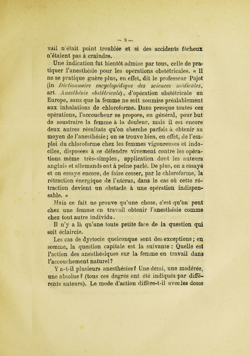vaii n était point troublée et si des accidents fâcheux n'étaient pas à craindre. Une indication fut bientôt admise par tous, celle de pra- tiquer l'anestbésie pour les opérations obstétricales. « 11 ne se pratique guère plus, en effet, dit le professeur Pajot (in Dictionnaire encyclopédique des sciences médicales, art. Anesthésie obstétricale), d'opération obstétricale en Europe, sans que la femme ne soit soumise préalablement aux inhalations de chloroforme. Dans presque toutes ces opérations, l'accoucheur se propose, en général, pour but de soustraire la femme à la douleur, mais il est encore deux autres résultats qu'on cherche parfois à obtenir au moyen de l'anestbésie ; on se trouve bien, en effet, de l'em- ploi du chloroforme chez les femmes vigoureuses et indo- ciles, disposées à se défendre vivement contre les opéra- tions même très-simples, application dont les auteurs anglais et allemands ont à peine parlé. De plus, on a essayé et on essaye encore, de faire cesser, par le chloroforme, la rétraction énergique de l'utérus, dans le cas où cette ré- traction devient un obstacle à une opération indispen- sable. » Mais ce fait ne prouve qu'une chose, c'est qu'on peut chez une femme en travail obtenir l'anesthésie comme chez tout autre individu. Il n'y a là qu'une toute petite face de la question qui soit éclaircie. Les cas de dystocie quelconque sont des exceptions ; en somme, la question capitale est la suivante : Quelle est l'action des anesthésiques sur la femme en travail dan3 l'accouchement naturel? Ya-t-il plusieurs anesthésies? Une demi, une modérée, une absolue ? (tous ces degrés ont été indiqués par diffé- rents auteurs). Le mode d'action diffère-t-il avec les doses