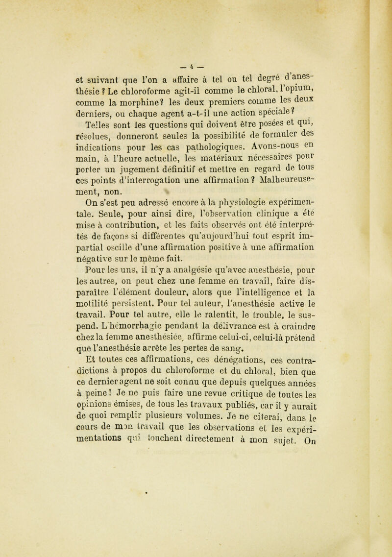 et suivant que l'on a affaire à tel ou tel degré d'ânes- thésie ? Le chloroforme agit-il comme le chloral, l'opium, comme la morphine? les deux premiers comme les deux derniers, ou chaque agent a-t-il une action spéciale? Telles sont les questions qui doivent être posées et qui, résolues, donneront seules la possibilité de formuler des indications pour les cas pathologiques. Avons-nous en main, à l'heure actuelle, les matériaux nécessaires pour porter un jugement définitif et mettre en regard de tous ces points d'interrogation une affirmation ? Malheureuse- ment, non. On s'est peu adressé encore à la physiologie expérimen- tale. Seule, pour ainsi dire, l'observation clinique a été mise à contribution, et les faits observés ont été interpré- tés de façons si différentes qu'aujourd'hui tout esprit im- partial oscille d'une affirmation positive à une affirmation négative sur le même fait. Pour les uns, il n*y a analgésie qu'avec auesthésie, pour les autres, on peut chez une femme en travail, faire dis- paraître l'élément douleur, alors que l'intelligence et la motilité persistent. Pour tel auteur, l'anesthésie active le travail. Pour tel autre, elle le ralentit, le (rouble, le sus- pend. L hémorrhagie pendant la délivrance est à craindre chez la femme anesthésiée, affirme celui-ci, celui-là prétend que l'anesthésie arrête les pertes de sang. Et toutes ces affirmations, ces dénégations, ces contra- dictions à propos du chloroforme et du chloral, bien que ce dernier agent ne soit connu que depuis quelques années à peine! Je ne puis faire une revue critique de toutes les opinions émises, de tous les travaux publiés, car il y aurait de quoi remplir plusieurs volumes. Je ne citerai, dans le cours de niDn travail que les observations et les expéri- mentations qui touchent directement à mon sujet. On