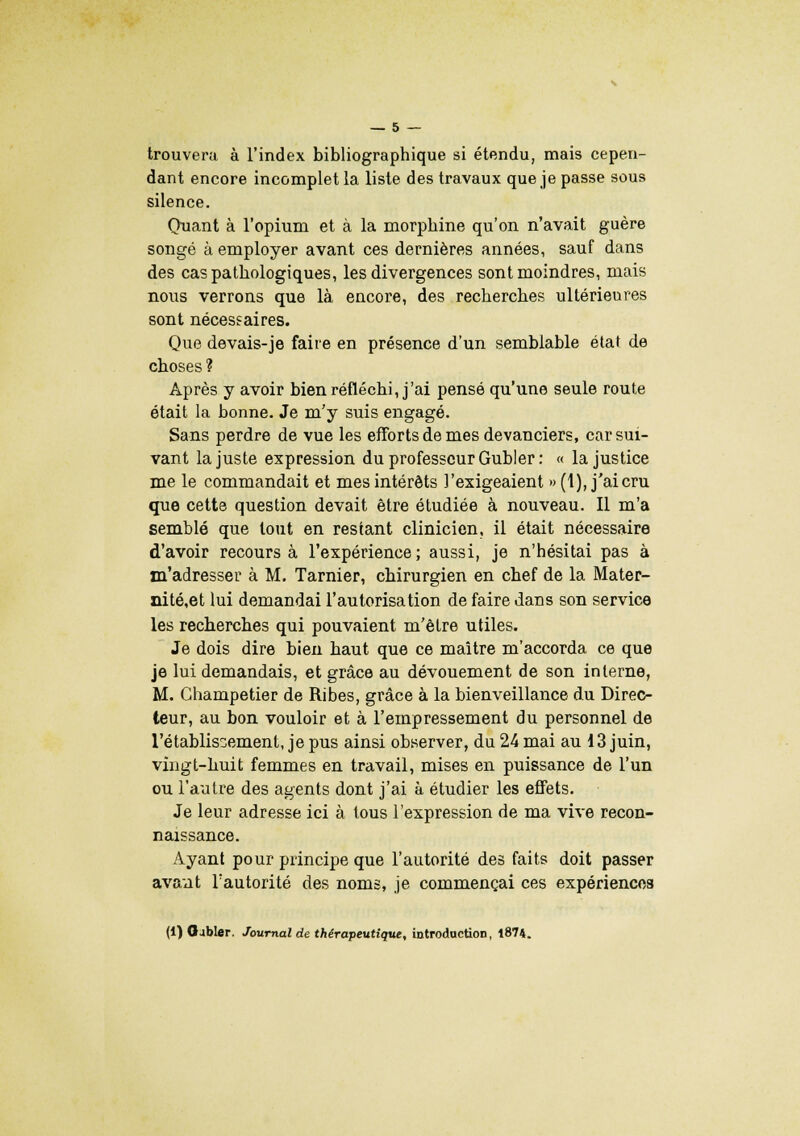 trouvera à l'index bibliographique si étendu, mais cepen- dant encore incomplet la liste des travaux que je passe sous silence. Quant à l'opium et à la morphine qu'on n'avait guère songé à employer avant ces dernières années, sauf dans des cas pathologiques, les divergences sont moindres, mais nous verrons que là encore, des recherches ultérieures sont nécessaires. Que devais-je faire en présence d'un semblable état de choses ? Après y avoir bien réfléchi, j'ai pensé qu'une seule route était la bonne. Je m'y suis engagé. Sans perdre de vue les efforts de mes devanciers, car sui- vant la juste expression du professeur Gubler : « la justice me le commandait et mes intérêts l'exigeaient » (1), j'ai cru que cette question devait être étudiée à nouveau. Il m'a semblé que tout en restant clinicien, il était nécessaire d'avoir recours à l'expérience; aussi, je n'hésitai pas à m'adresser à M. Tarnier, chirurgien en chef de la Mater- nité,et lui demandai l'autorisation de faire dans son service les recherches qui pouvaient m'être utiles. Je dois dire bien haut que ce maître m'accorda ce que je lui demandais, et grâce au dévouement de son interne, M. Ghampetier de Ribes, grâce à la bienveillance du Direc- teur, au bon vouloir et à l'empressement du personnel de l'établissement, je pus ainsi observer, du 24 mai au 13 juin, vingt-huit femmes en travail, mises en puissance de l'un ou l'autre des agents dont j'ai à étudier les effets. Je leur adresse ici à tous l'expression de ma vive recon- naissance. Ayant pour principe que l'autorité des faits doit passer avant l'autorité des noms, je commençai ces expériences (1) Gabier. Journal de thérapeutique, introduction, 1874.