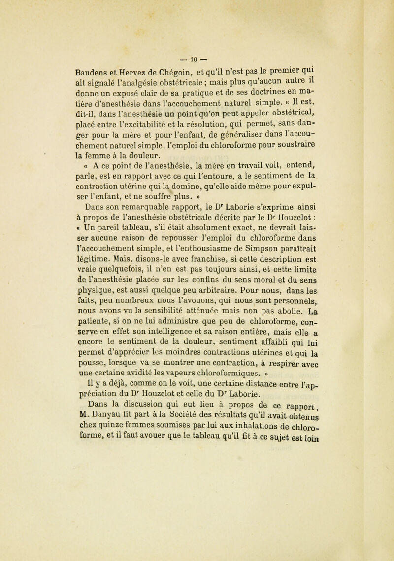 Baudens et Hervez de Chégoin, et qu'il n'est pas le premier qui ait signalé l'analgésie obstétricale ; mais plus qu'aucun autre il donne un exposé clair de sa pratique et de ses doctrines en ma- tière d'anesthésie dans l'accouchement naturel simple. « Il est, dit-il, dans l'anesthésie un point qu'on peut appeler obstétrical, placé entre l'excitabilité et la résolution, qui permet, sans dan- ger pour la mère et pour l'enfant, de généraliser dans Taccou- chement naturel simple, l'emploi du chloroforme pour soustraire la femme à la douleur. « A ce point de l'anesthésie, la mère en travail voit, entend, parle, est en rapport avec ce qui l'entoure, a le sentiment de la contraction utérine qui la domine, qu'elle aide même pour expul- ser l'enfant, et ne souffre plus. » Dans son remarquable rapport, le D' Laborie s'exprime ainsi à propos de l'anesthésie obstétricale décrite par le Dr Houzelot : a Un pareil tableau, s'il était absolument exact, ne devrait lais- ser aucune raison de repousser l'emploi du chloroforme dans l'accouchement simple, et l'enthousiasme de Simpson paraîtrait légitime. Mais, disons-le avec franchise, si cette description est vraie quelquefois, il n'en est pas toujours ainsi, et cette limite de l'anesthésie placée sur les confins du sens moral et du sens physique, est aussi quelque peu arbitraire. Pour nous, dans les faits, peu nombreux nous l'avouons, qui nous sont personnels, nous avons vu la sensibilité atténuée mais non pas abolie. La patiente, si on ne lui administre que peu de chloroforme, con- serve en effet son intelligence et sa raison entière, mais elle a encore le sentiment de la douleur, sentiment affaibli qui lui permet d'apprécier les moindres contractions utérines et qui la pousse, lorsque va se montrer une contraction, à respirer avec une certaine avidité les vapeurs chloroformiques. » Il y a déjà, comme on le voit, une certaine distance entre l'ap- préciation du Dr Houzelot et celle du Dr Laborie. Dans la discussion qui eut lieu à propos de ce rapport M. Danyau fit part à la Société des résultats qu'il avait obtenus chez quinze femmes soumises par lui aux inhalations de chloro- forme, et il faut avouer que le tableau qu'il fit à ce sujet est loin