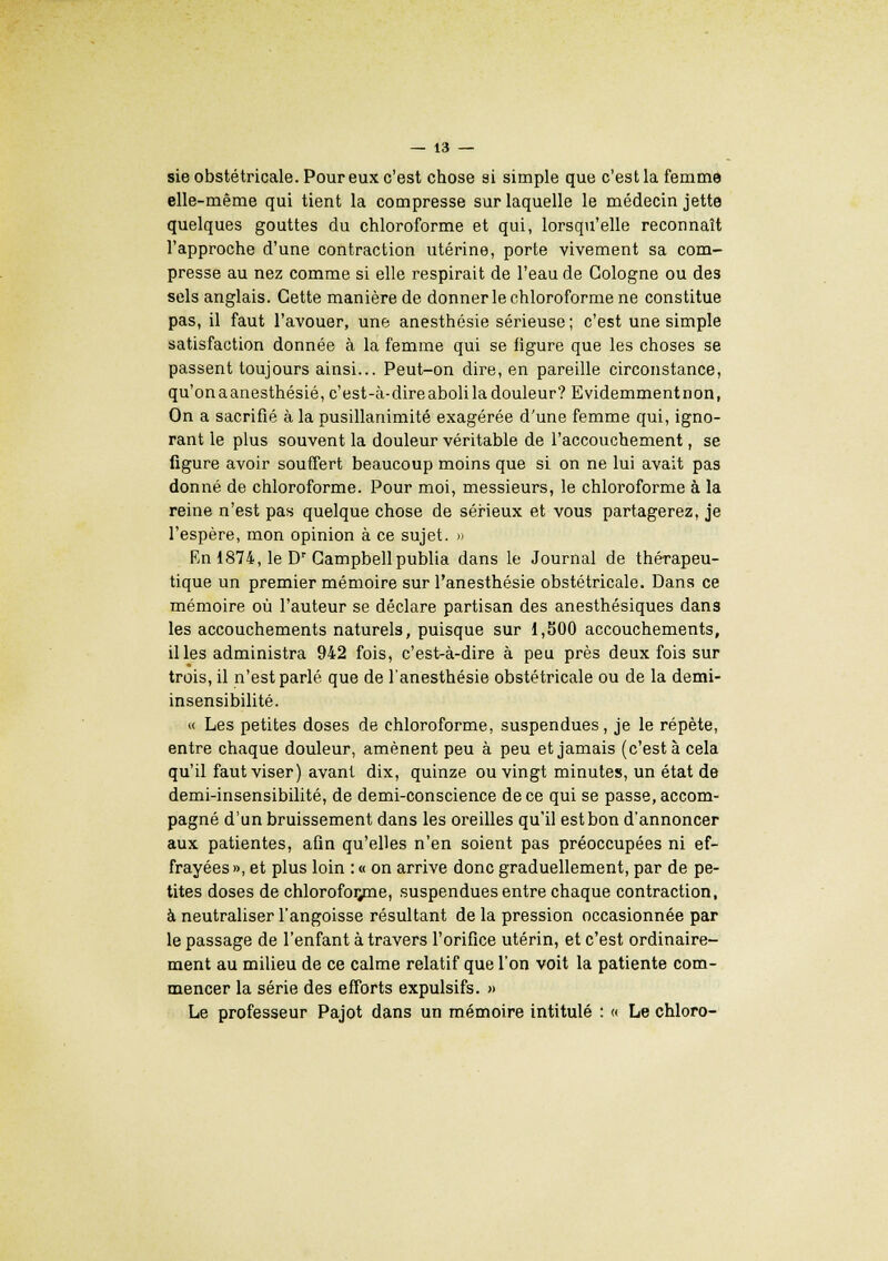 sie obstétricale. Pour eux c'est chose si simple que c'est la femme elle-même qui tient la compresse sur laquelle le médecin jette quelques gouttes du chloroforme et qui, lorsqu'elle reconnaît l'approche d'une contraction utérine, porte vivement sa com- presse au nez comme si elle respirait de l'eau de Cologne ou de3 sels anglais. Cette manière de donner le chloroforme ne constitue pas, il faut l'avouer, une anesthésie sérieuse; c'est une simple satisfaction donnée à la femme qui se figure que les choses se passent toujours ainsi... Peut-on dire, en pareille circonstance, qu'onaanesthésié, c'est-à-dire aboli la douleur? Evidemmentnon, On a sacrifié à la pusillanimité exagérée d'une femme qui, igno- rant le plus souvent la douleur véritable de l'accouchement, se figure avoir souffert beaucoup moins que si on ne lui avait pas donné de chloroforme. Pour moi, messieurs, le chloroforme à la reine n'est pas quelque chose de sérieux et vous partagerez, je l'espère, mon opinion à ce sujet. » En 1874, le Dr Campbell publia dans le Journal de thérapeu- tique un premier mémoire sur l'anesthésie obstétricale. Dans ce mémoire où l'auteur se déclare partisan des anesthésiques dans les accouchements naturels, puisque sur 1,500 accouchements, il les administra 942 fois, c'est-à-dire à peu près deux fois sur trois, il n'est parlé que de l'anesthésie obstétricale ou de la demi- insensibilité. « Les petites doses de chloroforme, suspendues, je le répète, entre chaque douleur, amènent peu à peu et jamais (c'est à cela qu'il faut viser) avant dix, quinze ou vingt minutes, un état de demi-insensibilité, de demi-conscience de ce qui se passe, accom- pagné d'un bruissement dans les oreilles qu'il est bon d'annoncer aux patientes, afin qu'elles n'en soient pas préoccupées ni ef- frayées», et plus loin : « on arrive donc graduellement, par de pe- tites doses de chloroforme, suspendues entre chaque contraction, à neutraliser l'angoisse résultant de la pression occasionnée par le passage de l'enfant à travers l'orifice utérin, et c'est ordinaire- ment au milieu de ce calme relatif que l'on voit la patiente com- mencer la série des efforts expulsifs. » Le professeur Pajot dans un mémoire intitulé : « Le chloro-